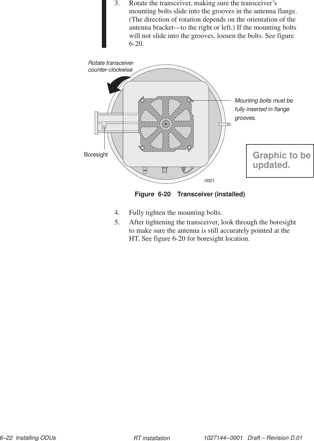 1027144–0001   Draft – Revision D.01 6–22  Installing ODUs RT installation3. Rotate the transceiver, making sure the transceiver’smounting bolts slide into the grooves in the antenna flange.(The direction of rotation depends on the orientation of theantenna bracket—to the right or left.) If the mounting boltswill not slide into the grooves, loosen the bolts. See figure6-20.Figure  6-20 Transceiver (installed)rt021Rotate transceivercounter-clockwiseBoresightMounting bolts must befully inserted in flangegrooves.Graphic to beupdated.4. Fully tighten the mounting bolts.5. After tightening the transceiver, look through the boresightto make sure the antenna is still accurately pointed at theHT. See figure 6-20 for boresight location.