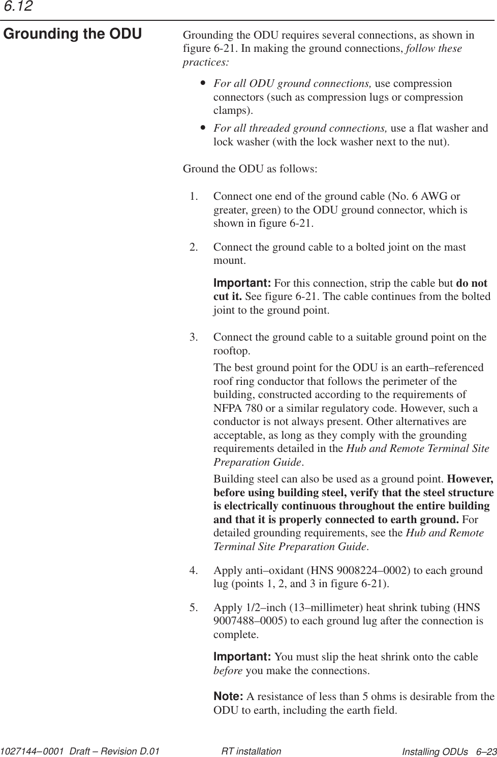 1027144–0001  Draft – Revision D.01 Installing ODUs   6–23RT installationGrounding the ODU requires several connections, as shown infigure 6-21. In making the ground connections, follow thesepractices:•For all ODU ground connections, use compressionconnectors (such as compression lugs or compressionclamps).•For all threaded ground connections, use a flat washer andlock washer (with the lock washer next to the nut).Ground the ODU as follows:1. Connect one end of the ground cable (No. 6 AWG orgreater, green) to the ODU ground connector, which isshown in figure 6-21.2. Connect the ground cable to a bolted joint on the mastmount.Important: For this connection, strip the cable but do notcut it. See figure 6-21. The cable continues from the boltedjoint to the ground point.3. Connect the ground cable to a suitable ground point on therooftop.The best ground point for the ODU is an earth–referencedroof ring conductor that follows the perimeter of thebuilding, constructed according to the requirements ofNFPA 780 or a similar regulatory code. However, such aconductor is not always present. Other alternatives areacceptable, as long as they comply with the groundingrequirements detailed in the Hub and Remote Terminal SitePreparation Guide.Building steel can also be used as a ground point. However,before using building steel, verify that the steel structureis electrically continuous throughout the entire buildingand that it is properly connected to earth ground. Fordetailed grounding requirements, see the Hub and RemoteTerminal Site Preparation Guide.4. Apply anti–oxidant (HNS 9008224–0002) to each groundlug (points 1, 2, and 3 in figure 6-21).5. Apply 1/2–inch (13–millimeter) heat shrink tubing (HNS9007488–0005) to each ground lug after the connection iscomplete.Important: You must slip the heat shrink onto the cablebefore you make the connections.Note: A resistance of less than 5 ohms is desirable from theODU to earth, including the earth field.6.12Grounding the ODU