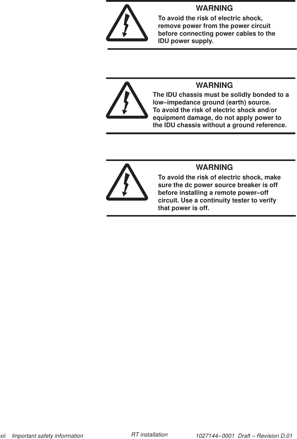 1027144–0001  Draft – Revision D.01 xii    Important safety information RT installationWARNINGTo avoid the risk of electric shock,remove power from the power circuitbefore connecting power cables to theIDU power supply.WARNINGThe IDU chassis must be solidly bonded to alow–impedance ground (earth) source. To avoid the risk of electric shock and/orequipment damage, do not apply power tothe IDU chassis without a ground reference.WARNINGTo avoid the risk of electric shock, makesure the dc power source breaker is offbefore installing a remote power–offcircuit. Use a continuity tester to verifythat power is off.