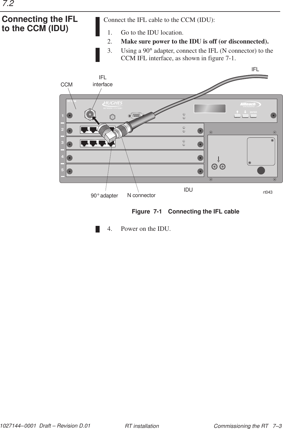 1027144–0001  Draft – Revision D.01 Commissioning the RT   7–3RT installationConnect the IFL cable to the CCM (IDU):1. Go to the IDU location.2. Make sure power to the IDU is off (or disconnected).3. Using a 90° adapter, connect the IFL (N connector) to theCCM IFL interface, as shown in figure 7-1.Figure  7-1 Connecting the IFL cable12345TMBROADBANDENTERRT CCMrt043CCMIDUIFLinterfaceIFLN connector90 adapter°4. Power on the IDU.7.2Connecting the IFLto the CCM (IDU)