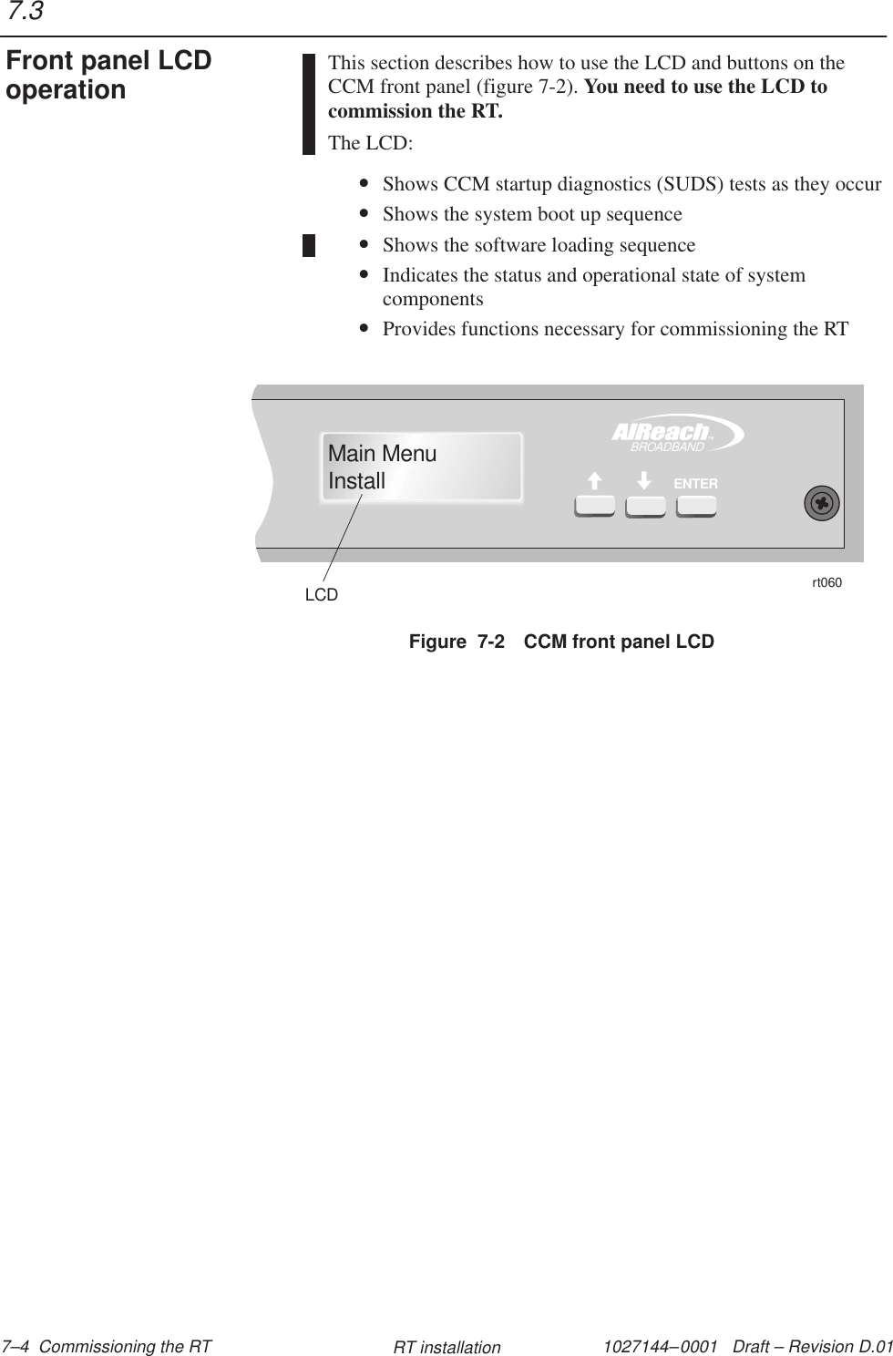 1027144–0001   Draft – Revision D.01 7–4  Commissioning the RT RT installationThis section describes how to use the LCD and buttons on theCCM front panel (figure 7-2). You need to use the LCD tocommission the RT.The LCD:•Shows CCM startup diagnostics (SUDS) tests as they occur•Shows the system boot up sequence•Shows the software loading sequence•Indicates the status and operational state of systemcomponents•Provides functions necessary for commissioning the RTFigure  7-2 CCM front panel LCDrt060LCDTMBROADBANDENTERMain MenuInstall7.3Front panel LCDoperation