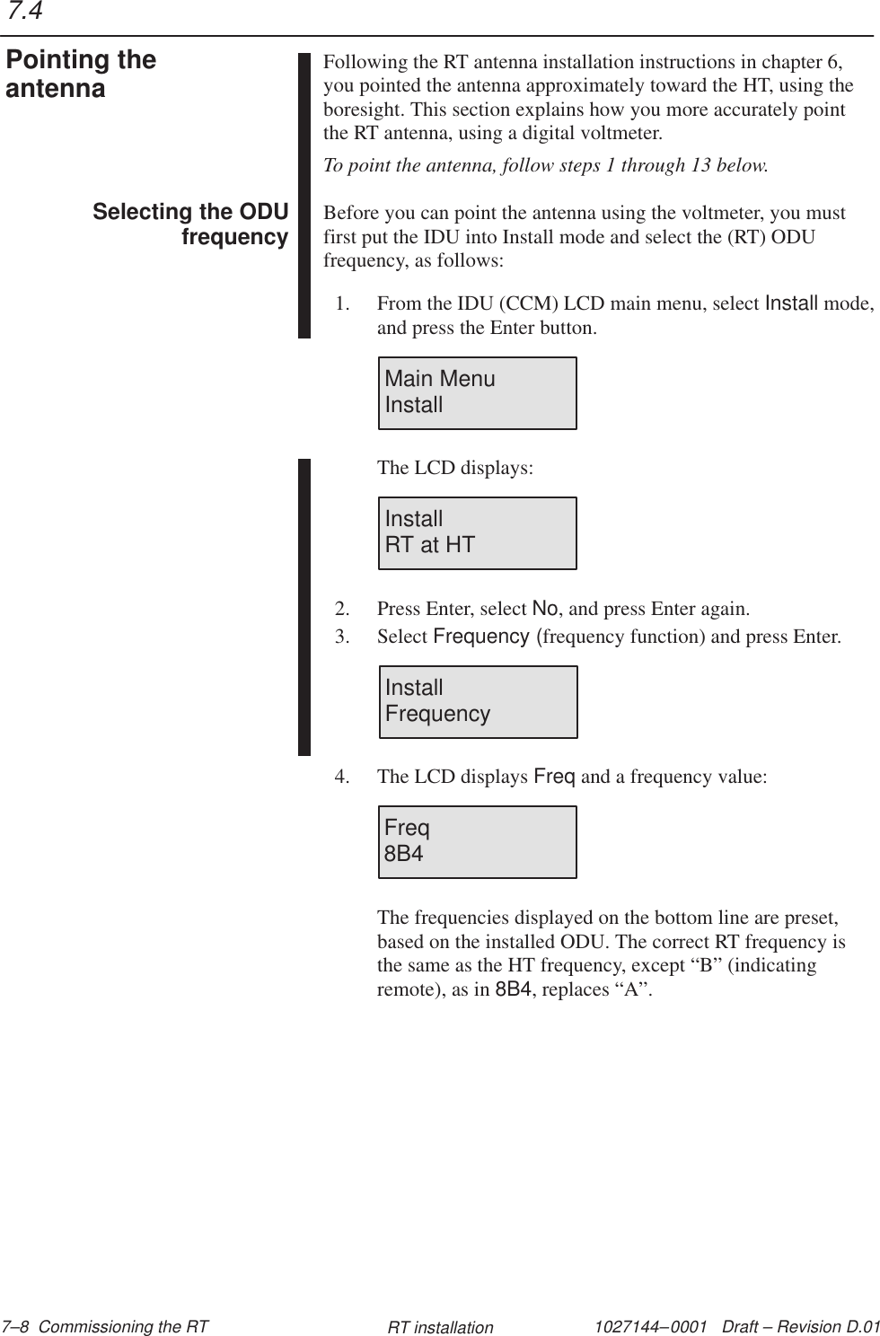 1027144–0001   Draft – Revision D.01 7–8  Commissioning the RT RT installationFollowing the RT antenna installation instructions in chapter 6,you pointed the antenna approximately toward the HT, using theboresight. This section explains how you more accurately pointthe RT antenna, using a digital voltmeter.To point the antenna, follow steps 1 through 13 below.Before you can point the antenna using the voltmeter, you mustfirst put the IDU into Install mode and select the (RT) ODUfrequency, as follows:1. From the IDU (CCM) LCD main menu, select Install mode,and press the Enter button.Main MenuInstallThe LCD displays:InstallRT at HT2. Press Enter, select No, and press Enter again.3. Select Frequency (frequency function) and press Enter.InstallFrequency4. The LCD displays Freq and a frequency value:Freq8B4The frequencies displayed on the bottom line are preset,based on the installed ODU. The correct RT frequency isthe same as the HT frequency, except “B” (indicatingremote), as in 8B4, replaces “A”.7.4Pointing theantennaSelecting the ODUfrequency