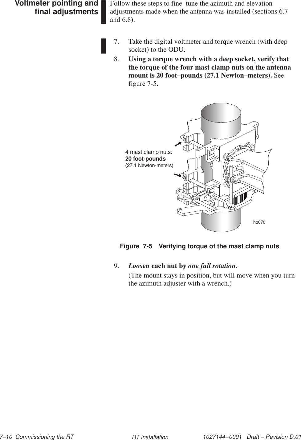 1027144–0001   Draft – Revision D.01 7–10  Commissioning the RT RT installationFollow these steps to fine–tune the azimuth and elevationadjustments made when the antenna was installed (sections 6.7and 6.8). 7. Take the digital voltmeter and torque wrench (with deepsocket) to the ODU.8. Using a torque wrench with a deep socket, verify thatthe torque of the four mast clamp nuts on the antennamount is 20 foot–pounds (27.1 Newton–meters). Seefigure 7-5.Figure  7-5 Verifying torque of the mast clamp nutshb0704 mast clamp nuts:20 foot-pounds(27.1 Newton-meters)9. Loosen each nut by one full rotation.(The mount stays in position, but will move when you turnthe azimuth adjuster with a wrench.)Voltmeter pointing andfinal adjustments