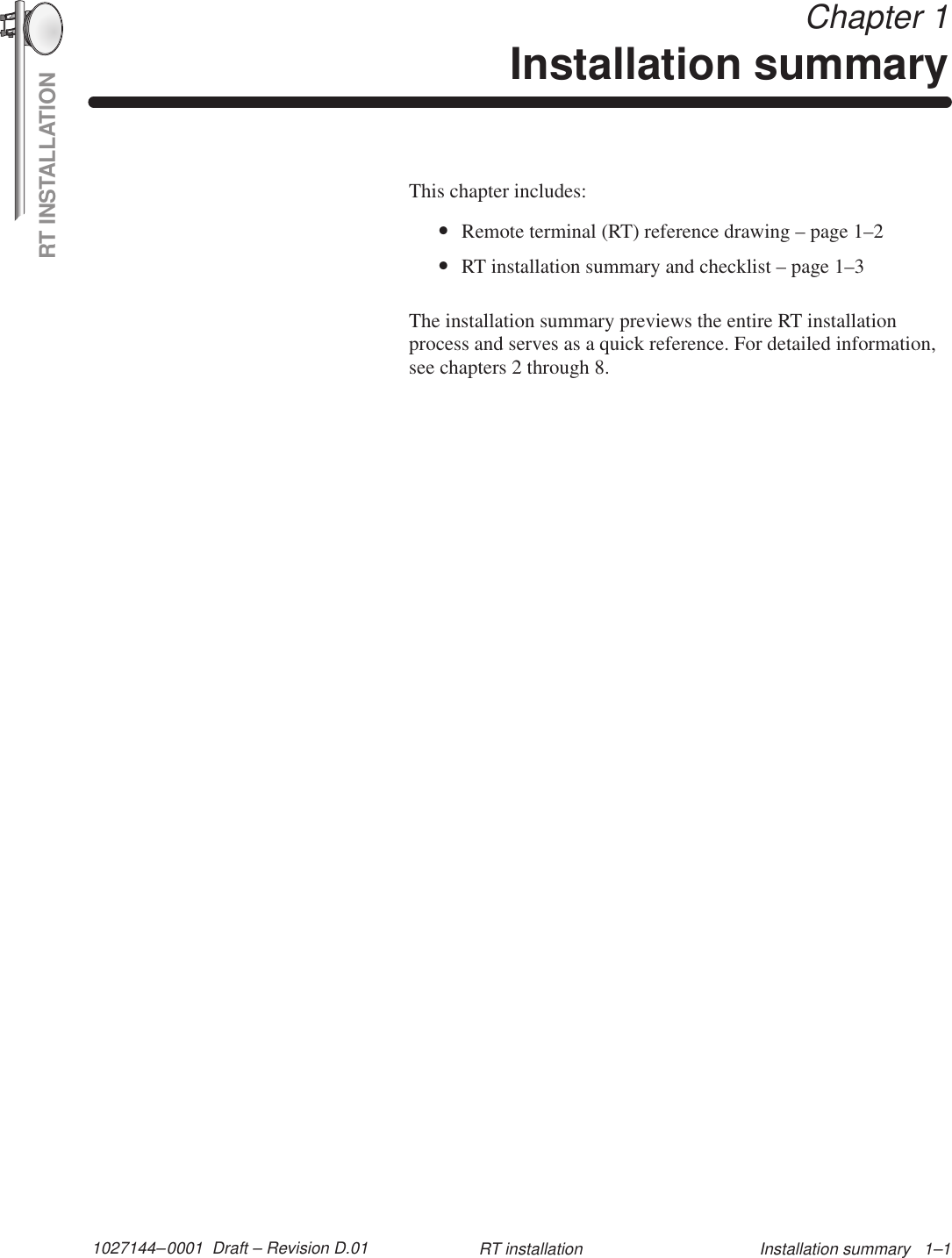 RT INSTALLATION1027144–0001  Draft – Revision D.01 Installation summary   1–1RT installation Chapter 1Installation summaryThis chapter includes:•Remote terminal (RT) reference drawing – page 1–2•RT installation summary and checklist – page 1–3The installation summary previews the entire RT installationprocess and serves as a quick reference. For detailed information,see chapters 2 through 8.