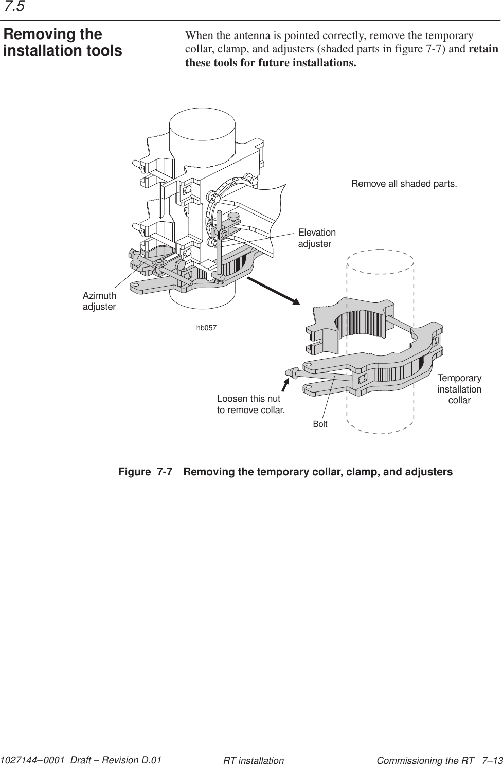 1027144–0001  Draft – Revision D.01 Commissioning the RT   7–13RT installationWhen the antenna is pointed correctly, remove the temporarycollar, clamp, and adjusters (shaded parts in figure 7-7) and retainthese tools for future installations.Figure  7-7 Removing the temporary collar, clamp, and adjustershb057AzimuthadjusterElevationadjusterRemove all shaded parts.TemporaryinstallationcollarLoosen this nutto remove collar.Bolt7.5Removing theinstallation tools