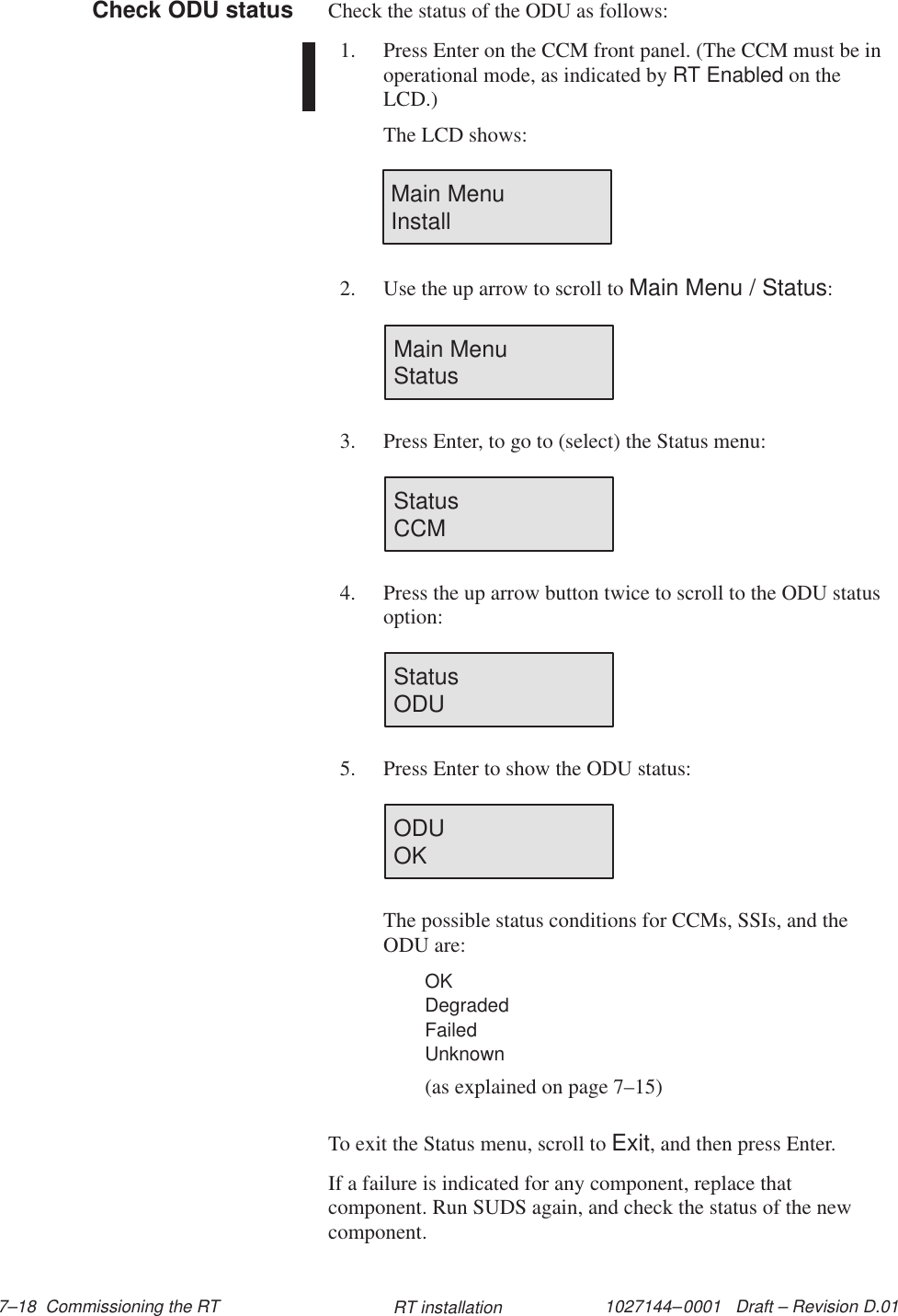 1027144–0001   Draft – Revision D.01 7–18  Commissioning the RT RT installationCheck the status of the ODU as follows:1. Press Enter on the CCM front panel. (The CCM must be inoperational mode, as indicated by RT Enabled on theLCD.)The LCD shows:Main Menu                Install2. Use the up arrow to scroll to Main Menu / Status:Main Menu                Status3. Press Enter, to go to (select) the Status menu:Status                        CCM4. Press the up arrow button twice to scroll to the ODU statusoption:Status                        ODU5. Press Enter to show the ODU status:ODU                          OKThe possible status conditions for CCMs, SSIs, and theODU are:OKDegradedFailedUnknown(as explained on page 7–15)To exit the Status menu, scroll to Exit, and then press Enter.If a failure is indicated for any component, replace thatcomponent. Run SUDS again, and check the status of the newcomponent.Check ODU status