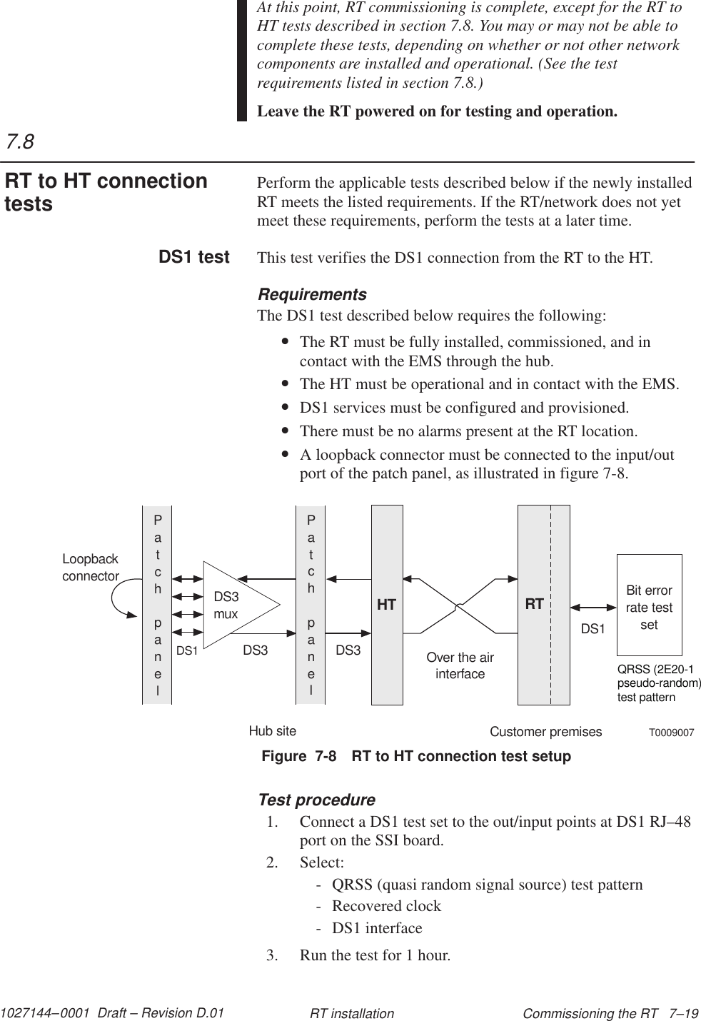 1027144–0001  Draft – Revision D.01 Commissioning the RT   7–19RT installationAt this point, RT commissioning is complete, except for the RT toHT tests described in section 7.8. You may or may not be able tocomplete these tests, depending on whether or not other networkcomponents are installed and operational. (See the testrequirements listed in section 7.8.)Leave the RT powered on for testing and operation.Perform the applicable tests described below if the newly installedRT meets the listed requirements. If the RT/network does not yetmeet these requirements, perform the tests at a later time.This test verifies the DS1 connection from the RT to the HT.RequirementsThe DS1 test described below requires the following:•The RT must be fully installed, commissioned, and incontact with the EMS through the hub.•The HT must be operational and in contact with the EMS.•DS1 services must be configured and provisioned.•There must be no alarms present at the RT location.•A loopback connector must be connected to the input/outport of the patch panel, as illustrated in figure 7-8.Figure  7-8 RT to HT connection test setupDS3muxBit errorrate testsetPatchpanelHT RTPatchpanelHub siteCustomer premisesLoopbackconnectorQRSS (2E20-1pseudo-random)test patternDS1DS3 DS3DS1Over the airinterfaceT0009007Test procedure1. Connect a DS1 test set to the out/input points at DS1 RJ–48port on the SSI board.2. Select:- QRSS (quasi random signal source) test pattern- Recovered clock- DS1 interface3. Run the test for 1 hour.7.8RT to HT connectiontestsDS1 test