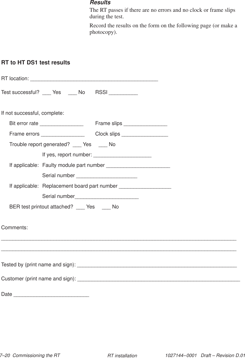 1027144–0001   Draft – Revision D.01 7–20  Commissioning the RT RT installationResultsThe RT passes if there are no errors and no clock or frame slipsduring the test.Record the results on the form on the following page (or make aphotocopy).RT to HT DS1 test resultsRT location: ____________________________________________Test successful?  ___ Yes     ___ No RSSI __________If not successful, complete:Bit error rate _______________ Frame slips _______________Frame errors _______________ Clock slips ________________Trouble report generated?  ___ Yes     ___ NoIf yes, report number: ____________________If applicable:  Faulty module part number ______________________Serial number _____________________If applicable:  Replacement board part number __________________Serial number______________________BER test printout attached?  ___ Yes     ___ NoComments:__________________________________________________________________________________________________________________________________________________________________Tested by (print name and sign): _______________________________________________________Customer (print name and sign): ________________________________________________________Date __________________________