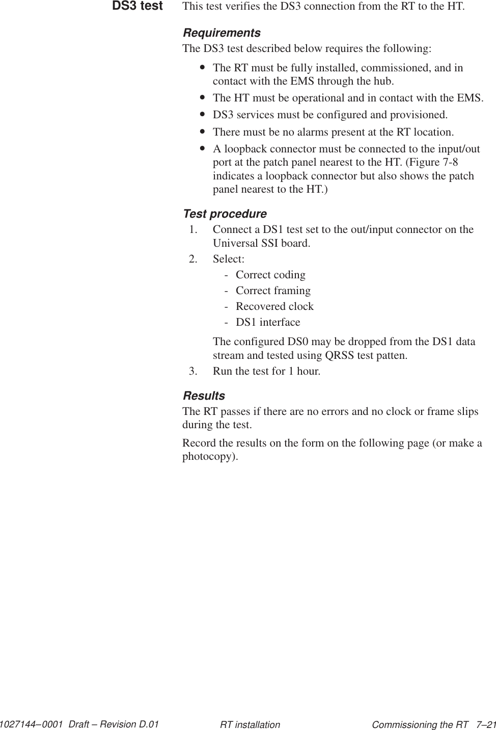 1027144–0001  Draft – Revision D.01 Commissioning the RT   7–21RT installationThis test verifies the DS3 connection from the RT to the HT.RequirementsThe DS3 test described below requires the following:•The RT must be fully installed, commissioned, and incontact with the EMS through the hub.•The HT must be operational and in contact with the EMS.•DS3 services must be configured and provisioned.•There must be no alarms present at the RT location.•A loopback connector must be connected to the input/outport at the patch panel nearest to the HT. (Figure 7-8indicates a loopback connector but also shows the patchpanel nearest to the HT.)Test procedure1. Connect a DS1 test set to the out/input connector on theUniversal SSI board.2. Select:- Correct coding- Correct framing- Recovered clock- DS1 interfaceThe configured DS0 may be dropped from the DS1 datastream and tested using QRSS test patten.3. Run the test for 1 hour.ResultsThe RT passes if there are no errors and no clock or frame slipsduring the test.Record the results on the form on the following page (or make aphotocopy).DS3 test