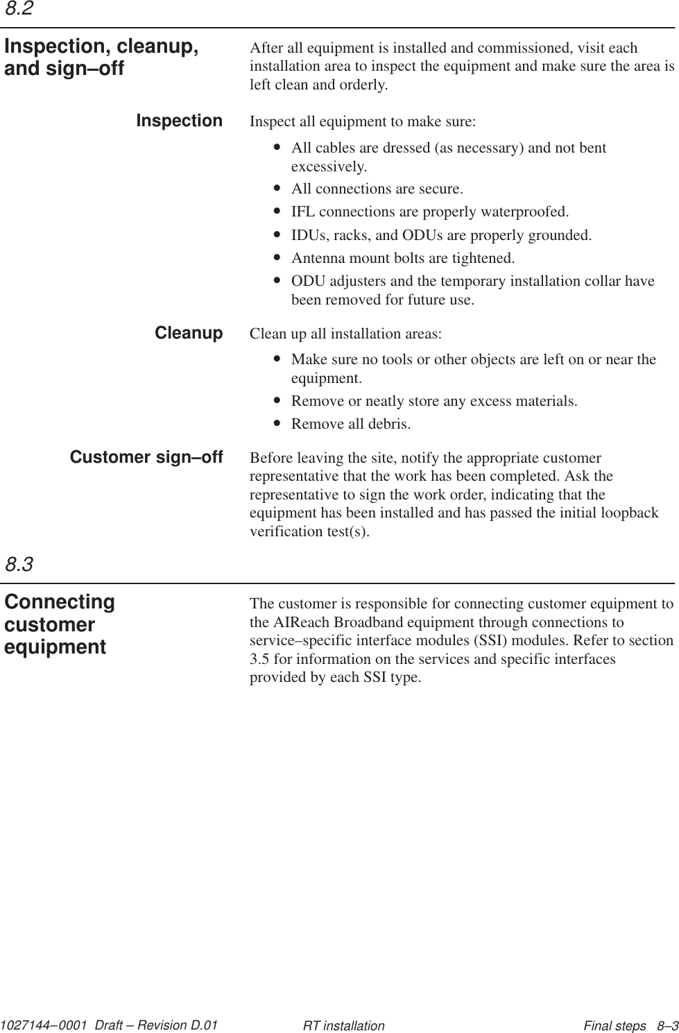 1027144–0001  Draft – Revision D.01 Final steps   8–3RT installationAfter all equipment is installed and commissioned, visit eachinstallation area to inspect the equipment and make sure the area isleft clean and orderly.Inspect all equipment to make sure:•All cables are dressed (as necessary) and not bentexcessively.•All connections are secure.•IFL connections are properly waterproofed.•IDUs, racks, and ODUs are properly grounded.•Antenna mount bolts are tightened.•ODU adjusters and the temporary installation collar havebeen removed for future use.Clean up all installation areas:•Make sure no tools or other objects are left on or near theequipment.•Remove or neatly store any excess materials.•Remove all debris.Before leaving the site, notify the appropriate customerrepresentative that the work has been completed. Ask therepresentative to sign the work order, indicating that theequipment has been installed and has passed the initial loopbackverification test(s).The customer is responsible for connecting customer equipment tothe AIReach Broadband equipment through connections toservice–specific interface modules (SSI) modules. Refer to section3.5 for information on the services and specific interfacesprovided by each SSI type.8.2Inspection, cleanup,and sign–offInspectionCleanupCustomer sign–off8.3Connectingcustomerequipment