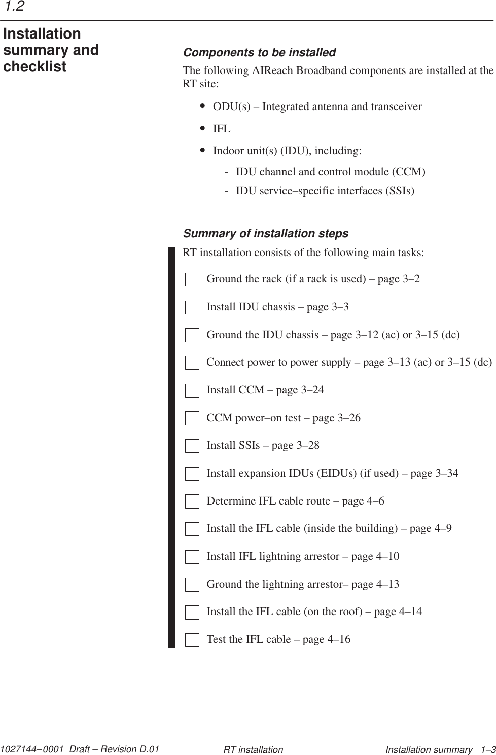 1027144–0001  Draft – Revision D.01 Installation summary   1–3RT installationComponents to be installedThe following AIReach Broadband components are installed at theRT site:•ODU(s) – Integrated antenna and transceiver•IFL•Indoor unit(s) (IDU), including:- IDU channel and control module (CCM)- IDU service–specific interfaces (SSIs)Summary of installation stepsRT installation consists of the following main tasks:Ground the rack (if a rack is used) – page 3–2Install IDU chassis – page 3–3Ground the IDU chassis – page 3–12 (ac) or 3–15 (dc)Connect power to power supply – page 3–13 (ac) or 3–15 (dc)Install CCM – page 3–24CCM power–on test – page 3–26Install SSIs – page 3–28Install expansion IDUs (EIDUs) (if used) – page 3–34Determine IFL cable route – page 4–6Install the IFL cable (inside the building) – page 4–9Install IFL lightning arrestor – page 4–10Ground the lightning arrestor– page 4–13Install the IFL cable (on the roof) – page 4–14Test the IFL cable – page 4–161.2Installationsummary andchecklist