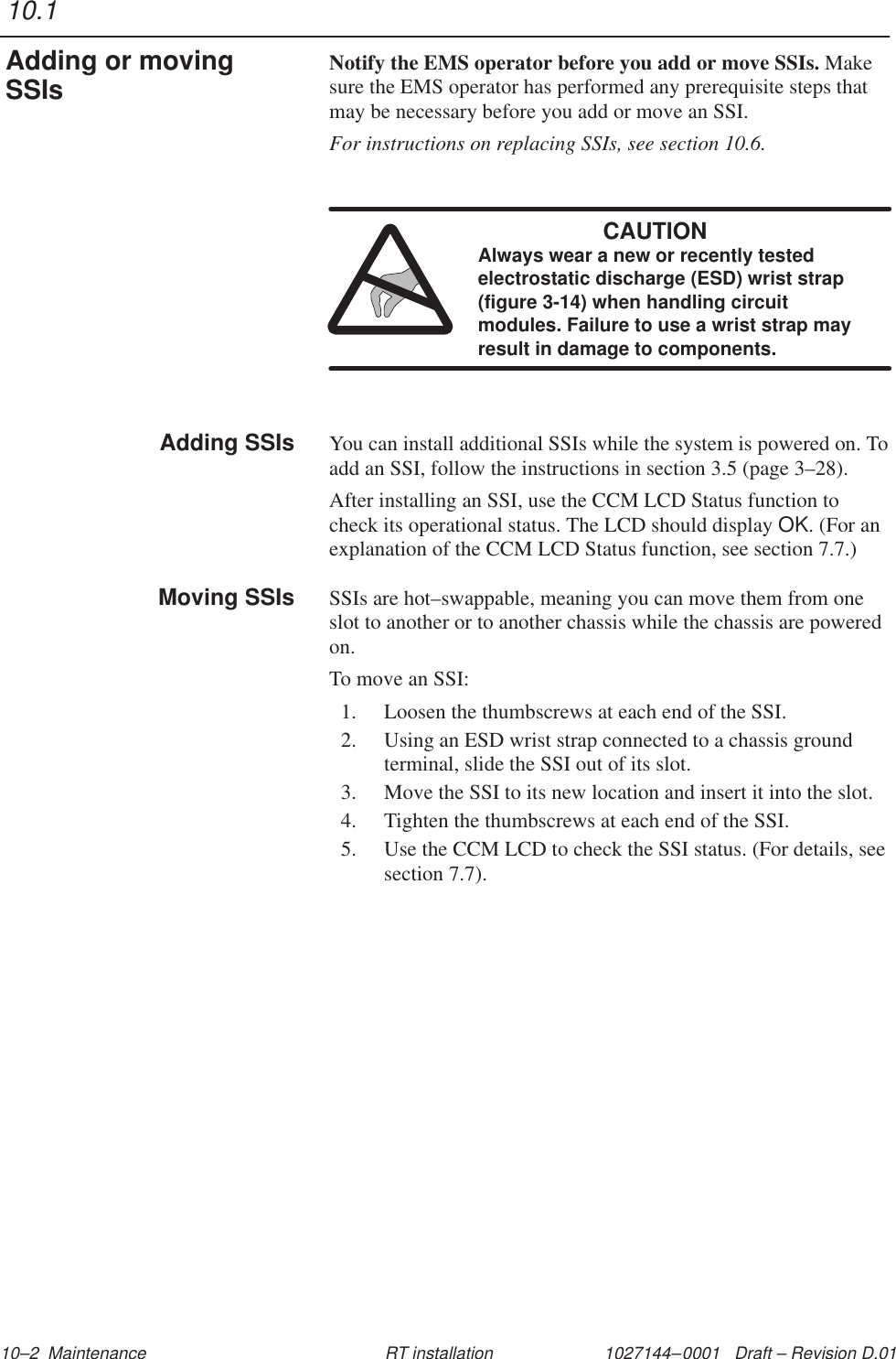 1027144–0001   Draft – Revision D.01 10–2  Maintenance RT installationNotify the EMS operator before you add or move SSIs. Makesure the EMS operator has performed any prerequisite steps thatmay be necessary before you add or move an SSI.For instructions on replacing SSIs, see section 10.6.CAUTIONAlways wear a new or recently testedelectrostatic discharge (ESD) wrist strap(figure 3-14) when handling circuitmodules. Failure to use a wrist strap mayresult in damage to components.You can install additional SSIs while the system is powered on. Toadd an SSI, follow the instructions in section 3.5 (page 3–28).After installing an SSI, use the CCM LCD Status function tocheck its operational status. The LCD should display OK. (For anexplanation of the CCM LCD Status function, see section 7.7.)SSIs are hot–swappable, meaning you can move them from oneslot to another or to another chassis while the chassis are poweredon.To move an SSI:1. Loosen the thumbscrews at each end of the SSI.2. Using an ESD wrist strap connected to a chassis groundterminal, slide the SSI out of its slot.3. Move the SSI to its new location and insert it into the slot.4. Tighten the thumbscrews at each end of the SSI.5. Use the CCM LCD to check the SSI status. (For details, seesection 7.7).10.1Adding or movingSSIsAdding SSIsMoving SSIs