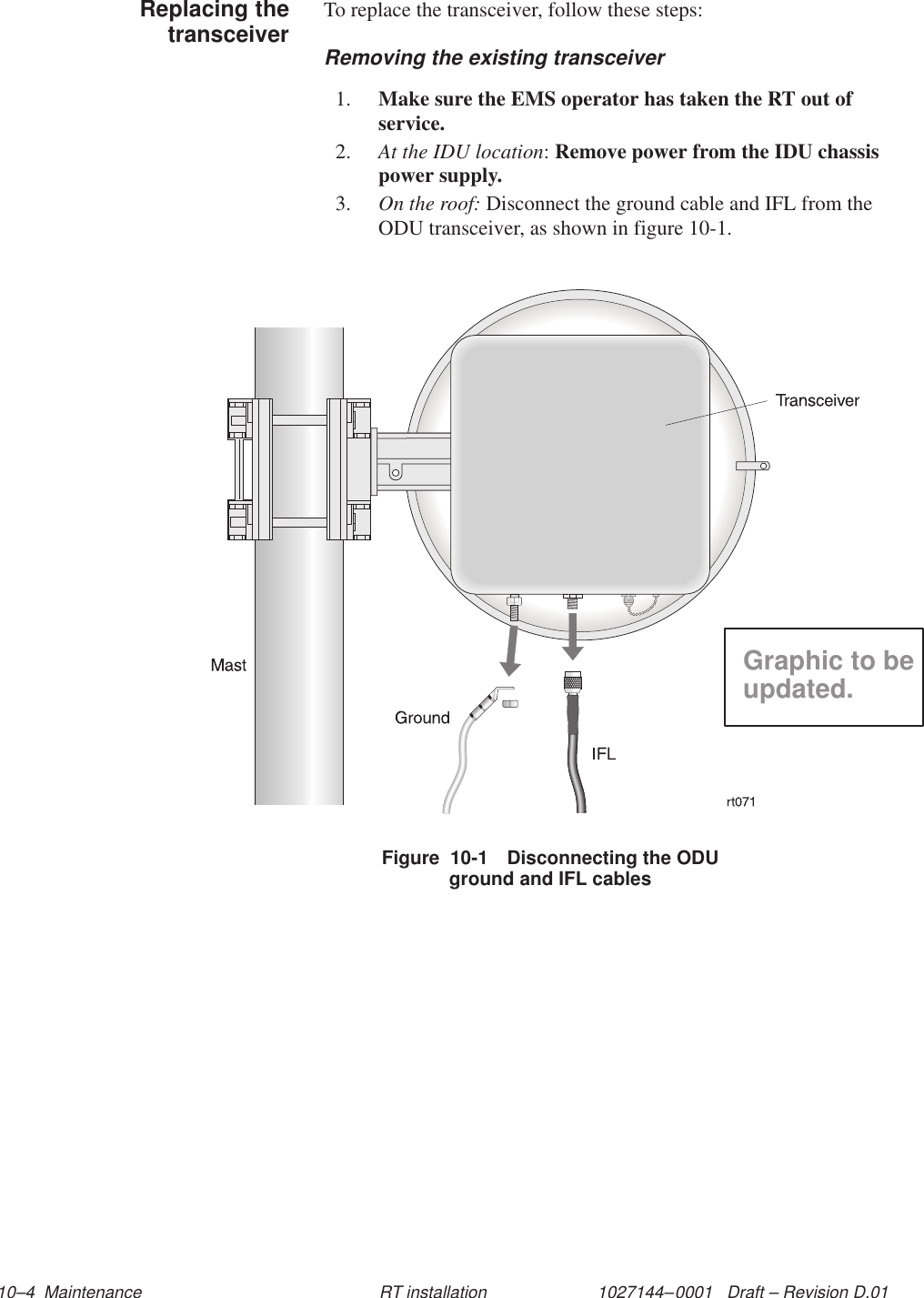 1027144–0001   Draft – Revision D.01 10–4  Maintenance RT installationTo replace the transceiver, follow these steps:Removing the existing transceiver1. Make sure the EMS operator has taken the RT out ofservice.2. At the IDU location: Remove power from the IDU chassispower supply.3. On the roof: Disconnect the ground cable and IFL from theODU transceiver, as shown in figure 10-1.Figure  10-1 Disconnecting the ODUground and IFL cablesGraphic to beupdated.Replacing thetransceiver