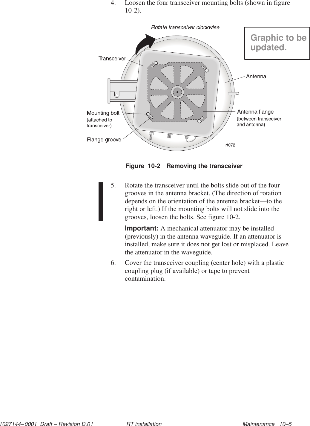 1027144–0001  Draft – Revision D.01 Maintenance   10–5RT installation4. Loosen the four transceiver mounting bolts (shown in figure10-2).Figure  10-2 Removing the transceiverGraphic to beupdated.5. Rotate the transceiver until the bolts slide out of the fourgrooves in the antenna bracket. (The direction of rotationdepends on the orientation of the antenna bracket—to theright or left.) If the mounting bolts will not slide into thegrooves, loosen the bolts. See figure 10-2.Important: A mechanical attenuator may be installed(previously) in the antenna waveguide. If an attenuator isinstalled, make sure it does not get lost or misplaced. Leavethe attenuator in the waveguide.6. Cover the transceiver coupling (center hole) with a plasticcoupling plug (if available) or tape to preventcontamination.