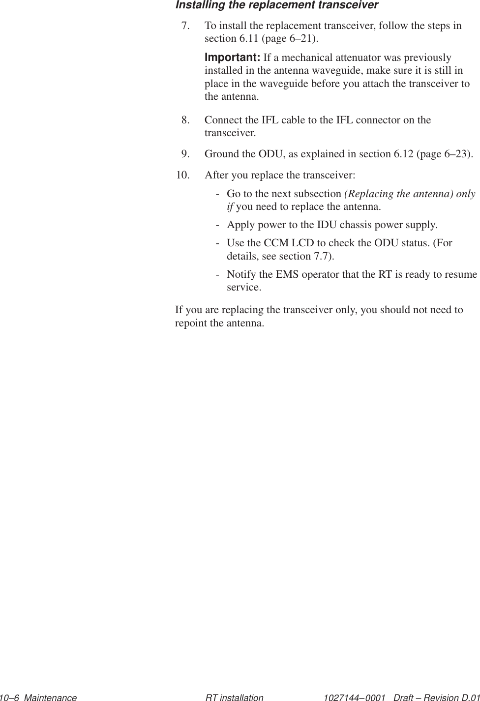 1027144–0001   Draft – Revision D.01 10–6  Maintenance RT installationInstalling the replacement transceiver7. To install the replacement transceiver, follow the steps insection 6.11 (page 6–21).Important: If a mechanical attenuator was previouslyinstalled in the antenna waveguide, make sure it is still inplace in the waveguide before you attach the transceiver tothe antenna.8. Connect the IFL cable to the IFL connector on thetransceiver.9. Ground the ODU, as explained in section 6.12 (page 6–23).10. After you replace the transceiver:- Go to the next subsection (Replacing the antenna) onlyif you need to replace the antenna.- Apply power to the IDU chassis power supply.- Use the CCM LCD to check the ODU status. (Fordetails, see section 7.7).- Notify the EMS operator that the RT is ready to resumeservice.If you are replacing the transceiver only, you should not need torepoint the antenna.