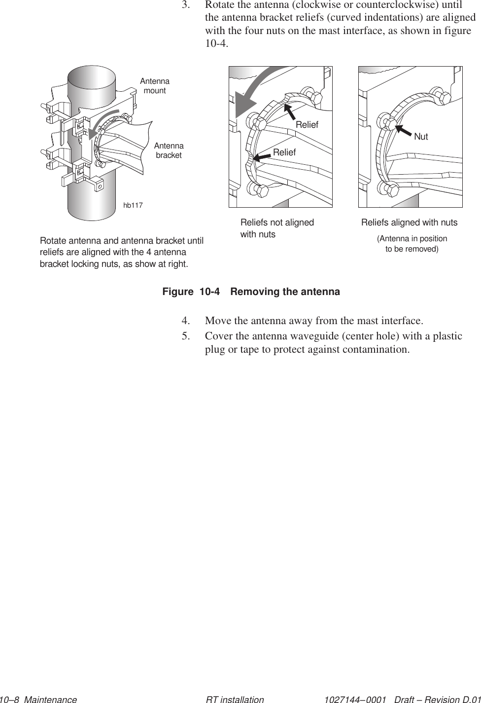 1027144–0001   Draft – Revision D.01 10–8  Maintenance RT installation3. Rotate the antenna (clockwise or counterclockwise) untilthe antenna bracket reliefs (curved indentations) are alignedwith the four nuts on the mast interface, as shown in figure10-4.Figure  10-4 Removing the antennahb117ReliefReliefReliefs not alignedwith nutsNutReliefs aligned with nuts(Antenna in positionto be removed)Rotate antenna and antenna bracket untilreliefs are aligned with the 4 antennabracket locking nuts, as show at right.AntennamountAntennabracket4. Move the antenna away from the mast interface.5. Cover the antenna waveguide (center hole) with a plasticplug or tape to protect against contamination.