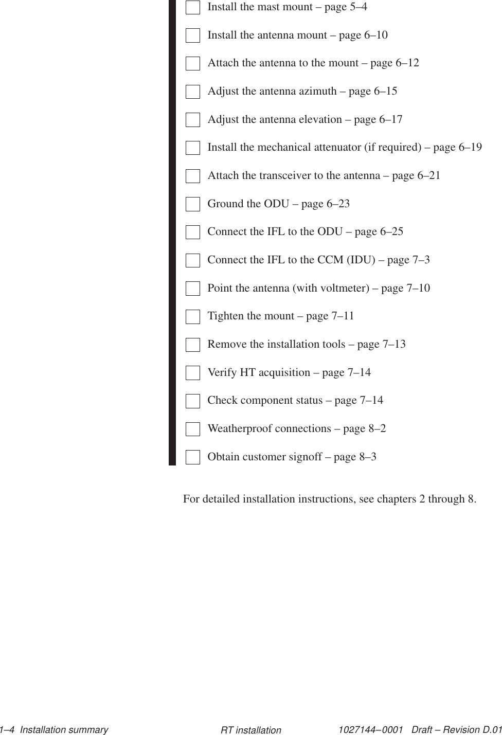 1027144–0001   Draft – Revision D.01 1–4  Installation summary RT installationInstall the mast mount – page 5–4Install the antenna mount – page 6–10Attach the antenna to the mount – page 6–12Adjust the antenna azimuth – page 6–15Adjust the antenna elevation – page 6–17Install the mechanical attenuator (if required) – page 6–19Attach the transceiver to the antenna – page 6–21Ground the ODU – page 6–23Connect the IFL to the ODU – page 6–25Connect the IFL to the CCM (IDU) – page 7–3Point the antenna (with voltmeter) – page 7–10Tighten the mount – page 7–11Remove the installation tools – page 7–13Verify HT acquisition – page 7–14Check component status – page 7–14Weatherproof connections – page 8–2Obtain customer signoff – page 8–3For detailed installation instructions, see chapters 2 through 8.