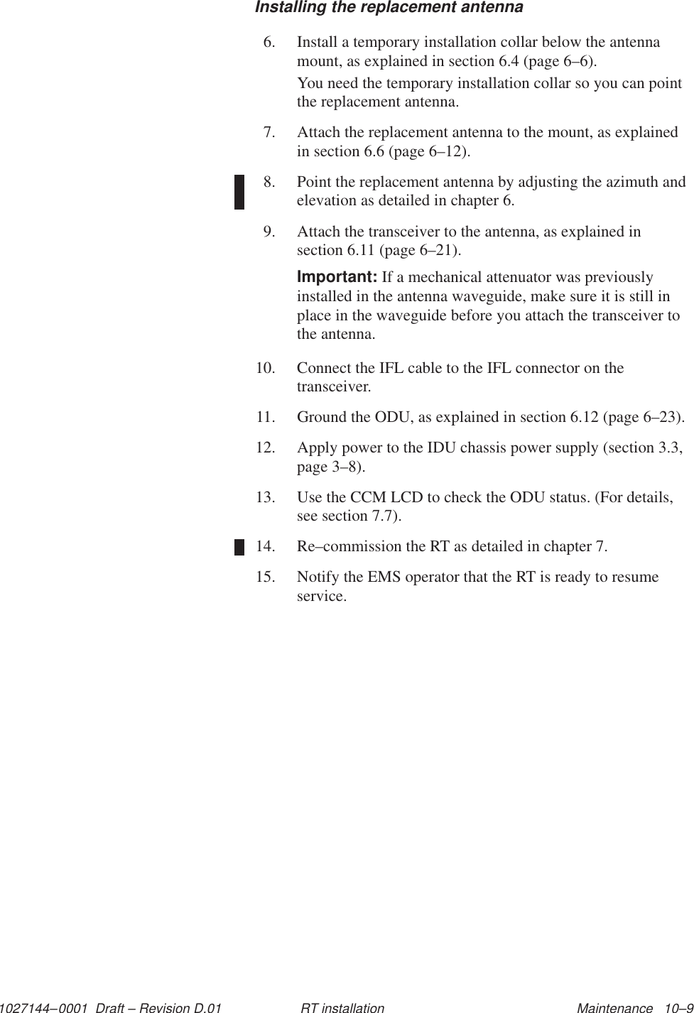 1027144–0001  Draft – Revision D.01 Maintenance   10–9RT installationInstalling the replacement antenna6. Install a temporary installation collar below the antennamount, as explained in section 6.4 (page 6–6).You need the temporary installation collar so you can pointthe replacement antenna.7. Attach the replacement antenna to the mount, as explainedin section 6.6 (page 6–12).8. Point the replacement antenna by adjusting the azimuth andelevation as detailed in chapter 6.9. Attach the transceiver to the antenna, as explained insection 6.11 (page 6–21).Important: If a mechanical attenuator was previouslyinstalled in the antenna waveguide, make sure it is still inplace in the waveguide before you attach the transceiver tothe antenna.10. Connect the IFL cable to the IFL connector on thetransceiver.11. Ground the ODU, as explained in section 6.12 (page 6–23).12. Apply power to the IDU chassis power supply (section 3.3,page 3–8).13. Use the CCM LCD to check the ODU status. (For details,see section 7.7).14. Re–commission the RT as detailed in chapter 7.15. Notify the EMS operator that the RT is ready to resumeservice.