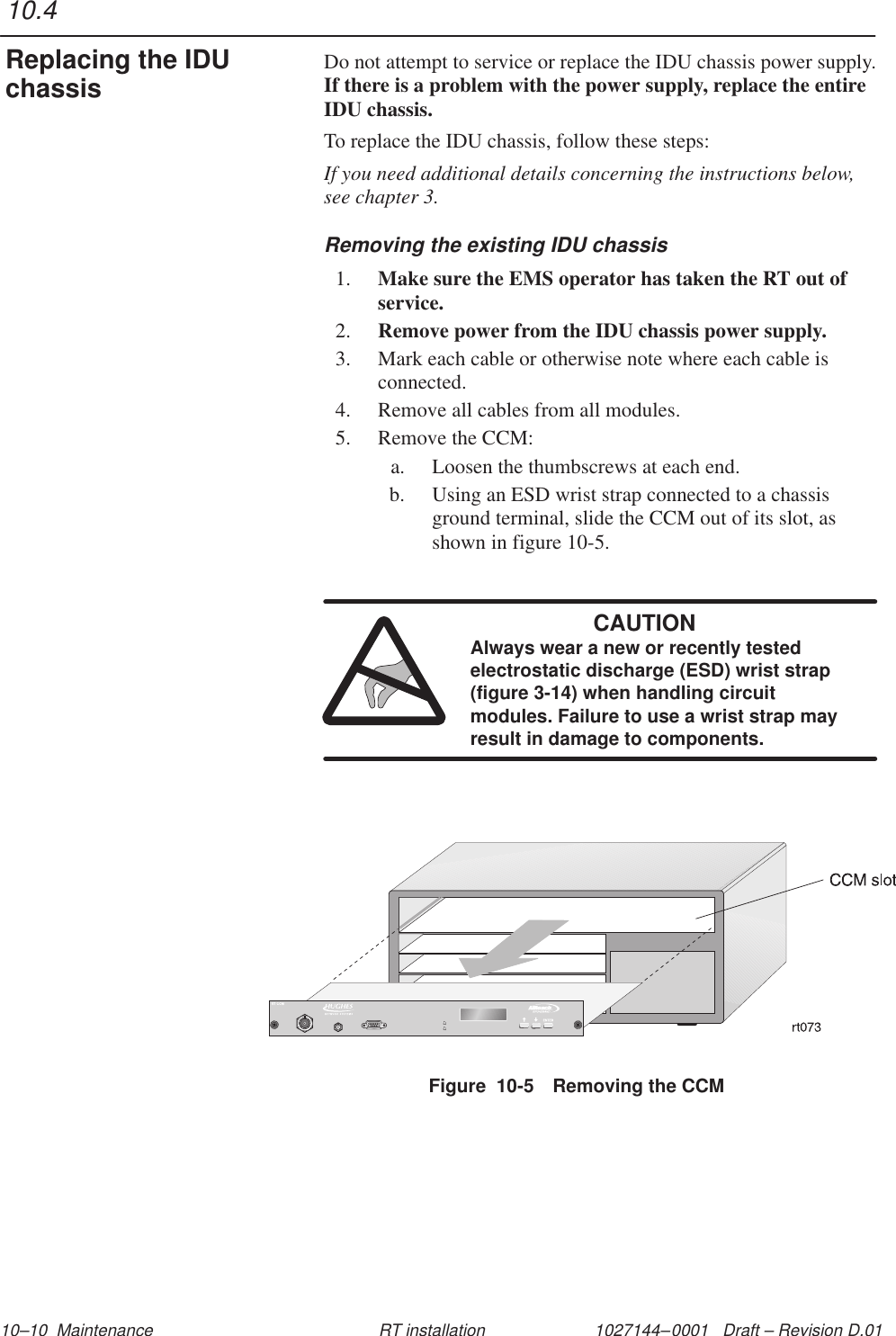 1027144–0001   Draft – Revision D.01 10–10  Maintenance RT installationDo not attempt to service or replace the IDU chassis power supply.If there is a problem with the power supply, replace the entireIDU chassis.To replace the IDU chassis, follow these steps:If you need additional details concerning the instructions below,see chapter 3.Removing the existing IDU chassis1. Make sure the EMS operator has taken the RT out ofservice.2. Remove power from the IDU chassis power supply.3. Mark each cable or otherwise note where each cable isconnected.4. Remove all cables from all modules.5. Remove the CCM:a. Loosen the thumbscrews at each end.b. Using an ESD wrist strap connected to a chassisground terminal, slide the CCM out of its slot, asshown in figure 10-5.CAUTIONAlways wear a new or recently testedelectrostatic discharge (ESD) wrist strap(figure 3-14) when handling circuitmodules. Failure to use a wrist strap mayresult in damage to components.Figure  10-5 Removing the CCM10.4Replacing the IDUchassis