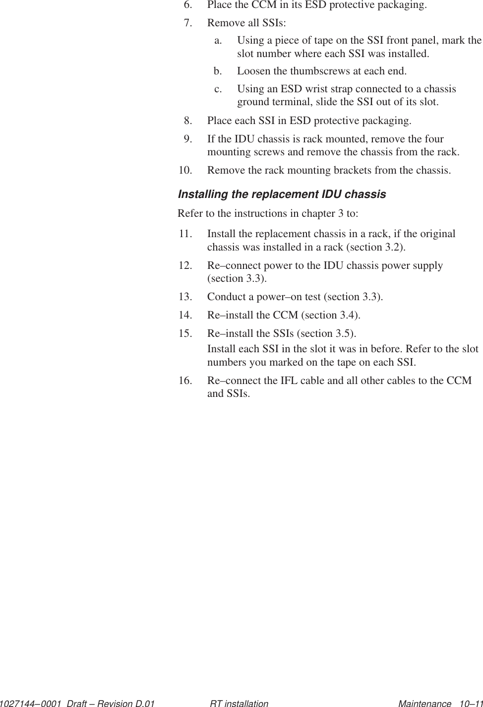 1027144–0001  Draft – Revision D.01 Maintenance   10–11RT installation6. Place the CCM in its ESD protective packaging.7. Remove all SSIs:a. Using a piece of tape on the SSI front panel, mark theslot number where each SSI was installed.b. Loosen the thumbscrews at each end.c. Using an ESD wrist strap connected to a chassisground terminal, slide the SSI out of its slot.8. Place each SSI in ESD protective packaging.9. If the IDU chassis is rack mounted, remove the fourmounting screws and remove the chassis from the rack.10. Remove the rack mounting brackets from the chassis.Installing the replacement IDU chassisRefer to the instructions in chapter 3 to:11. Install the replacement chassis in a rack, if the originalchassis was installed in a rack (section 3.2).12. Re–connect power to the IDU chassis power supply (section 3.3).13. Conduct a power–on test (section 3.3).14. Re–install the CCM (section 3.4).15. Re–install the SSIs (section 3.5).Install each SSI in the slot it was in before. Refer to the slotnumbers you marked on the tape on each SSI.16. Re–connect the IFL cable and all other cables to the CCMand SSIs.