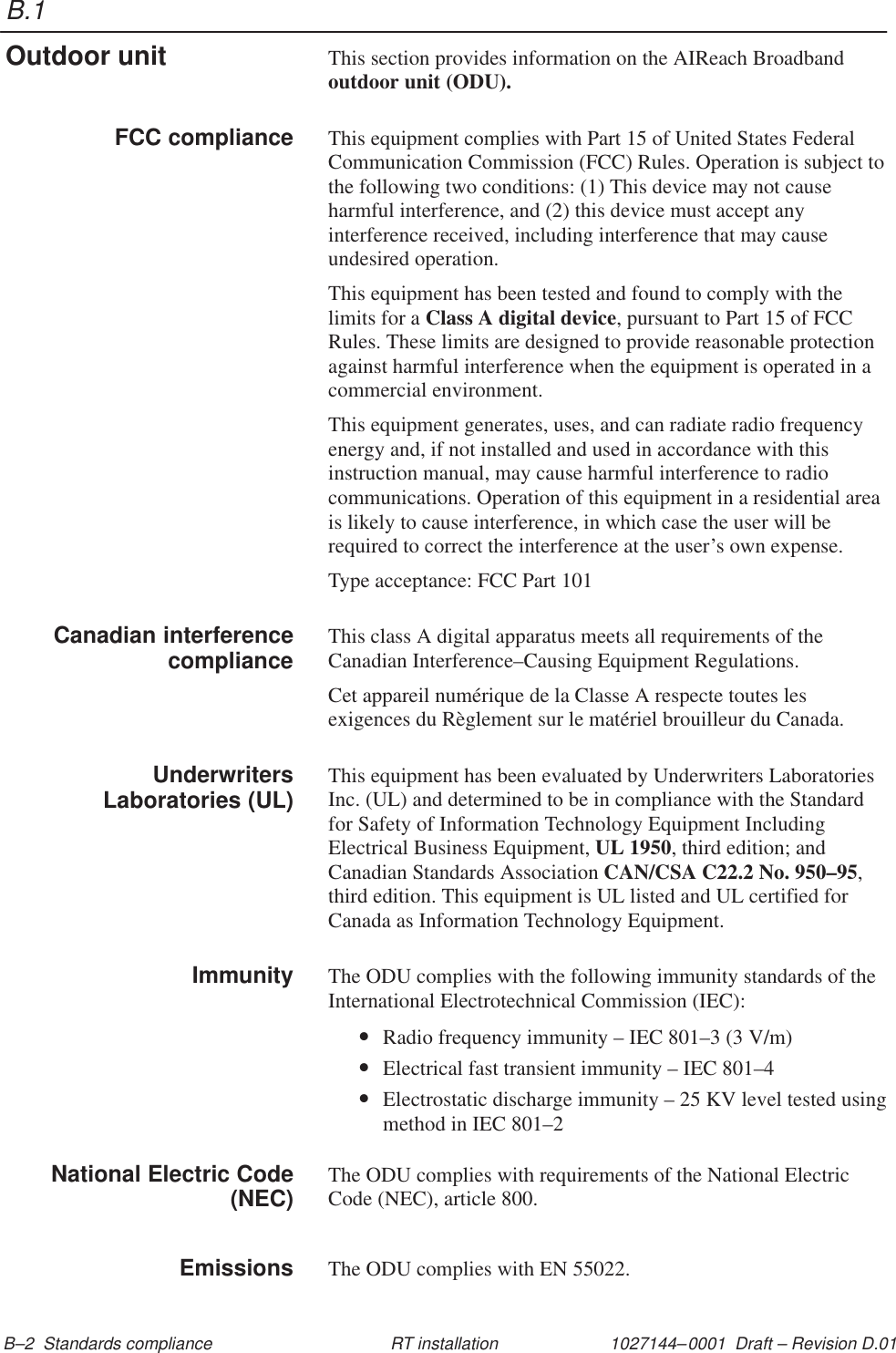 B.11027144–0001  Draft – Revision D.01 B–2  Standards compliance RT installationThis section provides information on the AIReach Broadbandoutdoor unit (ODU).This equipment complies with Part 15 of United States FederalCommunication Commission (FCC) Rules. Operation is subject tothe following two conditions: (1) This device may not causeharmful interference, and (2) this device must accept anyinterference received, including interference that may causeundesired operation.This equipment has been tested and found to comply with thelimits for a Class A digital device, pursuant to Part 15 of FCCRules. These limits are designed to provide reasonable protectionagainst harmful interference when the equipment is operated in acommercial environment.This equipment generates, uses, and can radiate radio frequencyenergy and, if not installed and used in accordance with thisinstruction manual, may cause harmful interference to radiocommunications. Operation of this equipment in a residential areais likely to cause interference, in which case the user will berequired to correct the interference at the user’s own expense.Type acceptance: FCC Part 101This class A digital apparatus meets all requirements of theCanadian Interference–Causing Equipment Regulations.Cet appareil numérique de la Classe A respecte toutes lesexigences du Règlement sur le matériel brouilleur du Canada.This equipment has been evaluated by Underwriters LaboratoriesInc. (UL) and determined to be in compliance with the Standardfor Safety of Information Technology Equipment IncludingElectrical Business Equipment, UL 1950, third edition; andCanadian Standards Association CAN/CSA C22.2 No. 950–95,third edition. This equipment is UL listed and UL certified forCanada as Information Technology Equipment.The ODU complies with the following immunity standards of theInternational Electrotechnical Commission (IEC):•Radio frequency immunity – IEC 801–3 (3 V/m)•Electrical fast transient immunity – IEC 801–4•Electrostatic discharge immunity – 25 KV level tested usingmethod in IEC 801–2The ODU complies with requirements of the National ElectricCode (NEC), article 800.The ODU complies with EN 55022.Outdoor unitFCC complianceCanadian interferencecomplianceUnderwritersLaboratories (UL)ImmunityNational Electric Code(NEC)Emissions