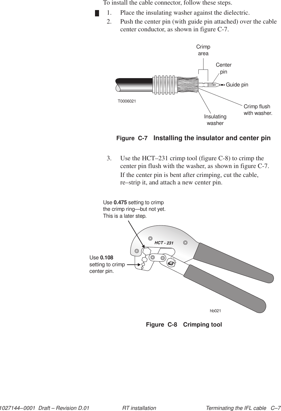 1027144–0001  Draft – Revision D.01 Terminating the IFL cable   C–7RT installationTo install the cable connector, follow these steps.1. Place the insulating washer against the dielectric.2. Push the center pin (with guide pin attached) over the cablecenter conductor, as shown in figure C-7.T0006021CrimpareaCenterpinGuide pinCrimp flushwith washer.InsulatingwasherFigure  C-7 Installing the insulator and center pin3. Use the HCT–231 crimp tool (figure C-8) to crimp thecenter pin flush with the washer, as shown in figure C-7.If the center pin is bent after crimping, cut the cable,re–strip it, and attach a new center pin.HCT - 231Usesetting to crimpcenter pin.0.108Use setting to crimpthe crimp ring0.475—but not yet.This is a later step.hb021Figure  C-8 Crimping tool