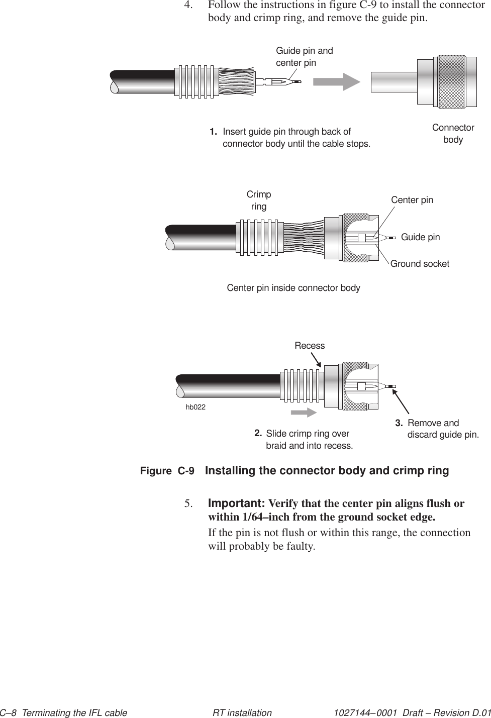 1027144–0001  Draft – Revision D.01 C–8  Terminating the IFL cable RT installation4. Follow the instructions in figure C-9 to install the connectorbody and crimp ring, and remove the guide pin.hb022ConnectorbodyGuide pin andcenter pin1. Insert guide pin through back ofconnector body until the cable stops.Crimpring Center pinGuide pinGround socketCenter pin inside connector bodySlide crimp ring overbraid and into recess.2. Remove anddiscard guide pin.3.RecessFigure  C-9 Installing the connector body and crimp ring5. Important: Verify that the center pin aligns flush orwithin 1/64–inch from the ground socket edge.If the pin is not flush or within this range, the connectionwill probably be faulty.