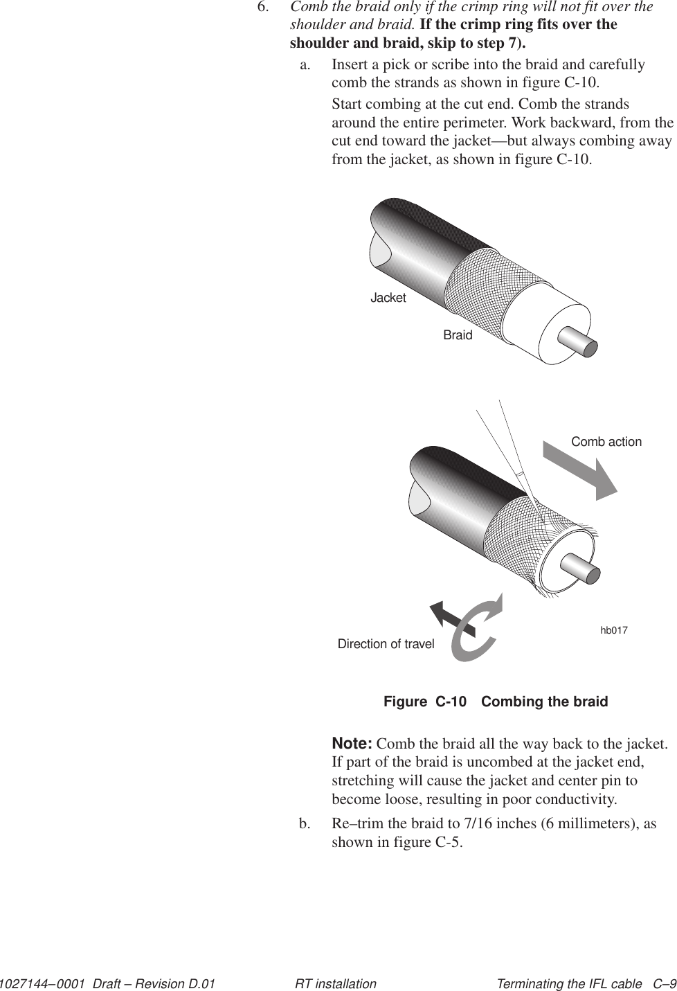 1027144–0001  Draft – Revision D.01 Terminating the IFL cable   C–9RT installation6. Comb the braid only if the crimp ring will not fit over theshoulder and braid. If the crimp ring fits over theshoulder and braid, skip to step 7).a. Insert a pick or scribe into the braid and carefullycomb the strands as shown in figure C-10.Start combing at the cut end. Comb the strandsaround the entire perimeter. Work backward, from thecut end toward the jacket—but always combing awayfrom the jacket, as shown in figure C-10.Figure  C-10 Combing the braidJacketBraidComb actionDirection of travelhb017Note: Comb the braid all the way back to the jacket.If part of the braid is uncombed at the jacket end,stretching will cause the jacket and center pin tobecome loose, resulting in poor conductivity.b. Re–trim the braid to 7/16 inches (6 millimeters), asshown in figure C-5.