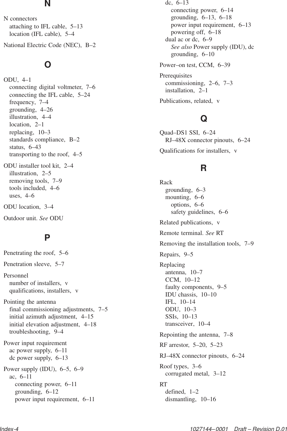 1027144–0001    Draft – Revision D.01Index-4NN connectorsattaching to IFL cable,  5–13location (IFL cable),  5–4National Electric Code (NEC),  B–2OODU,  4–1connecting digital voltmeter,  7–6connecting the IFL cable,  5–24frequency,  7–4grounding,  4–26illustration,  4–4location,  2–1replacing,  10–3standards compliance,  B–2status,  6–43transporting to the roof,  4–5ODU installer tool kit,  2–4illustration,  2–5removing tools,  7–9tools included,  4–6uses,  4–6ODU location,  3–4Outdoor unit. See ODUPPenetrating the roof,  5–6Penetration sleeve,  5–7Personnelnumber of installers,  vqualifications, installers,  vPointing the antennafinal commissioning adjustments,  7–5initial azimuth adjustment,  4–15initial elevation adjustment,  4–18troubleshooting,  9–4Power input requirementac power supply,  6–11dc power supply,  6–13Power supply (IDU),  6–5,  6–9ac,  6–11connecting power,  6–11grounding,  6–12power input requirement,  6–11dc,  6–13connecting power,  6–14grounding,  6–13,  6–18power input requirement,  6–13powering off,  6–18dual ac or dc,  6–9See also Power supply (IDU), dcgrounding,  6–10Power–on test, CCM,  6–39Prerequisitescommissioning,  2–6,  7–3installation,  2–1Publications, related,  vQQuad–DS1 SSI,  6–24RJ–48X connector pinouts,  6–24Qualifications for installers,  vRRackgrounding,  6–3mounting,  6–6options,  6–6safety guidelines,  6–6Related publications,  vRemote terminal. See RTRemoving the installation tools,  7–9Repairs,  9–5Replacingantenna,  10–7CCM,  10–12faulty components,  9–5IDU chassis,  10–10IFL,  10–14ODU,  10–3SSIs,  10–13transceiver,  10–4Repointing the antenna,  7–8RF arrestor,  5–20,  5–23RJ–48X connector pinouts,  6–24Roof types,  3–6corrugated metal,  3–12RTdefined,  1–2dismantling,  10–16