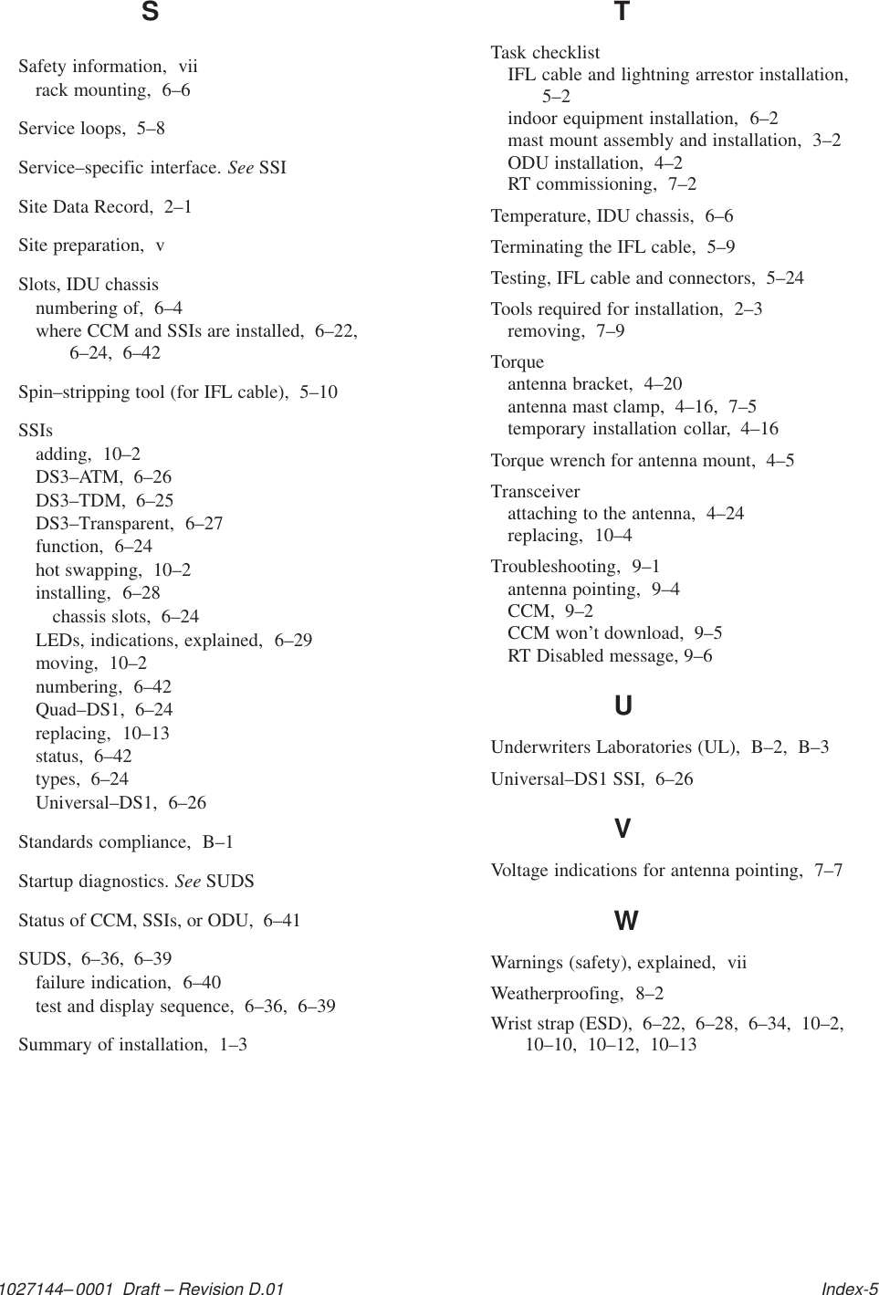 1027144–0001  Draft – Revision D.01   Index-5SSafety information,  viirack mounting,  6–6Service loops,  5–8Service–specific interface. See SSISite Data Record,  2–1Site preparation,  vSlots, IDU chassisnumbering of,  6–4where CCM and SSIs are installed,  6–22,6–24,  6–42Spin–stripping tool (for IFL cable),  5–10SSIsadding,  10–2DS3–ATM,  6–26DS3–TDM,  6–25DS3–Transparent,  6–27function,  6–24hot swapping,  10–2installing,  6–28chassis slots,  6–24LEDs, indications, explained,  6–29moving,  10–2numbering,  6–42Quad–DS1,  6–24replacing,  10–13status,  6–42types,  6–24Universal–DS1,  6–26Standards compliance,  B–1Startup diagnostics. See SUDSStatus of CCM, SSIs, or ODU,  6–41SUDS,  6–36,  6–39failure indication,  6–40test and display sequence,  6–36,  6–39Summary of installation,  1–3TTask checklistIFL cable and lightning arrestor installation,5–2indoor equipment installation,  6–2mast mount assembly and installation,  3–2ODU installation,  4–2RT commissioning,  7–2Temperature, IDU chassis,  6–6Terminating the IFL cable,  5–9Testing, IFL cable and connectors,  5–24Tools required for installation,  2–3removing,  7–9Torqueantenna bracket,  4–20antenna mast clamp,  4–16,  7–5temporary installation collar,  4–16Torque wrench for antenna mount,  4–5Transceiverattaching to the antenna,  4–24replacing,  10–4Troubleshooting,  9–1antenna pointing,  9–4CCM,  9–2CCM won’t download,  9–5RT Disabled message, 9–6UUnderwriters Laboratories (UL),  B–2,  B–3Universal–DS1 SSI,  6–26VVoltage indications for antenna pointing,  7–7WWarnings (safety), explained,  viiWeatherproofing,  8–2Wrist strap (ESD),  6–22,  6–28,  6–34,  10–2,10–10,  10–12,  10–13