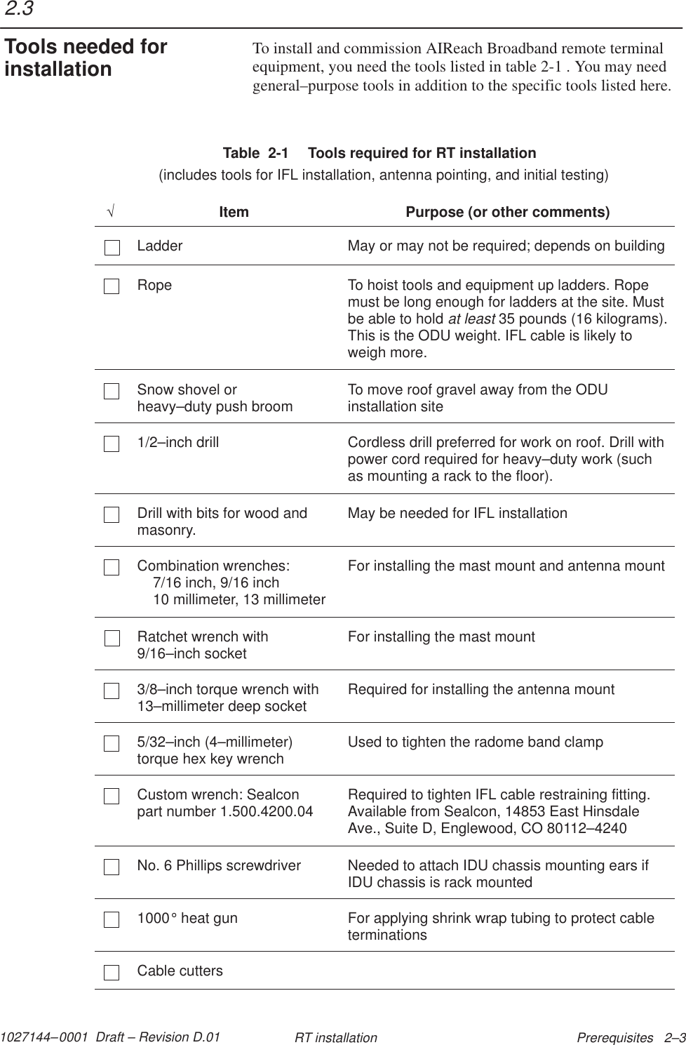 1027144–0001  Draft – Revision D.01 Prerequisites   2–3RT installationTo install and commission AIReach Broadband remote terminalequipment, you need the tools listed in table 2-1 . You may needgeneral–purpose tools in addition to the specific tools listed here.Table  2-1  Tools required for RT installation  (includes tools for IFL installation, antenna pointing, and initial testing)√Item Purpose (or other comments)Ladder May or may not be required; depends on buildingRope To hoist tools and equipment up ladders. Ropemust be long enough for ladders at the site. Mustbe able to hold at least 35 pounds (16 kilograms).This is the ODU weight. IFL cable is likely toweigh more.Snow shovel or heavy–duty push broom To move roof gravel away from the ODUinstallation site1/2–inch drill Cordless drill preferred for work on roof. Drill withpower cord required for heavy–duty work (suchas mounting a rack to the floor).Drill with bits for wood andmasonry. May be needed for IFL installationCombination wrenches:7/16 inch, 9/16 inch10 millimeter, 13 millimeterFor installing the mast mount and antenna mountRatchet wrench with9/16–inch socket For installing the mast mount3/8–inch torque wrench with13–millimeter deep socket Required for installing the antenna mount5/32–inch (4–millimeter)torque hex key wrench Used to tighten the radome band clampCustom wrench: Sealcon part number 1.500.4200.04 Required to tighten IFL cable restraining fitting.Available from Sealcon, 14853 East HinsdaleAve., Suite D, Englewood, CO 80112–4240No. 6 Phillips screwdriver Needed to attach IDU chassis mounting ears ifIDU chassis is rack mounted1000° heat gun For applying shrink wrap tubing to protect cableterminationsCable cutters2.3Tools needed forinstallation