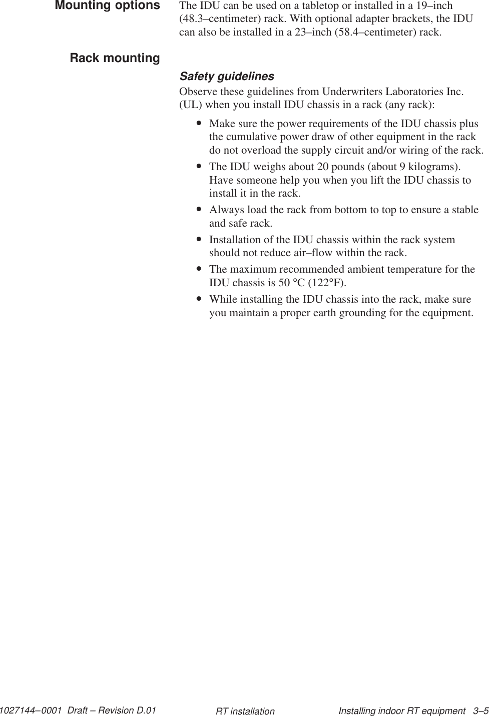 1027144–0001  Draft – Revision D.01 Installing indoor RT equipment   3–5RT installationThe IDU can be used on a tabletop or installed in a 19–inch(48.3–centimeter) rack. With optional adapter brackets, the IDUcan also be installed in a 23–inch (58.4–centimeter) rack.Safety guidelinesObserve these guidelines from Underwriters Laboratories Inc.(UL) when you install IDU chassis in a rack (any rack):•Make sure the power requirements of the IDU chassis plusthe cumulative power draw of other equipment in the rackdo not overload the supply circuit and/or wiring of the rack.•The IDU weighs about 20 pounds (about 9 kilograms).Have someone help you when you lift the IDU chassis toinstall it in the rack.•Always load the rack from bottom to top to ensure a stableand safe rack.•Installation of the IDU chassis within the rack systemshould not reduce air–flow within the rack.•The maximum recommended ambient temperature for theIDU chassis is 50 °C (122°F).•While installing the IDU chassis into the rack, make sureyou maintain a proper earth grounding for the equipment.Mounting optionsRack mounting