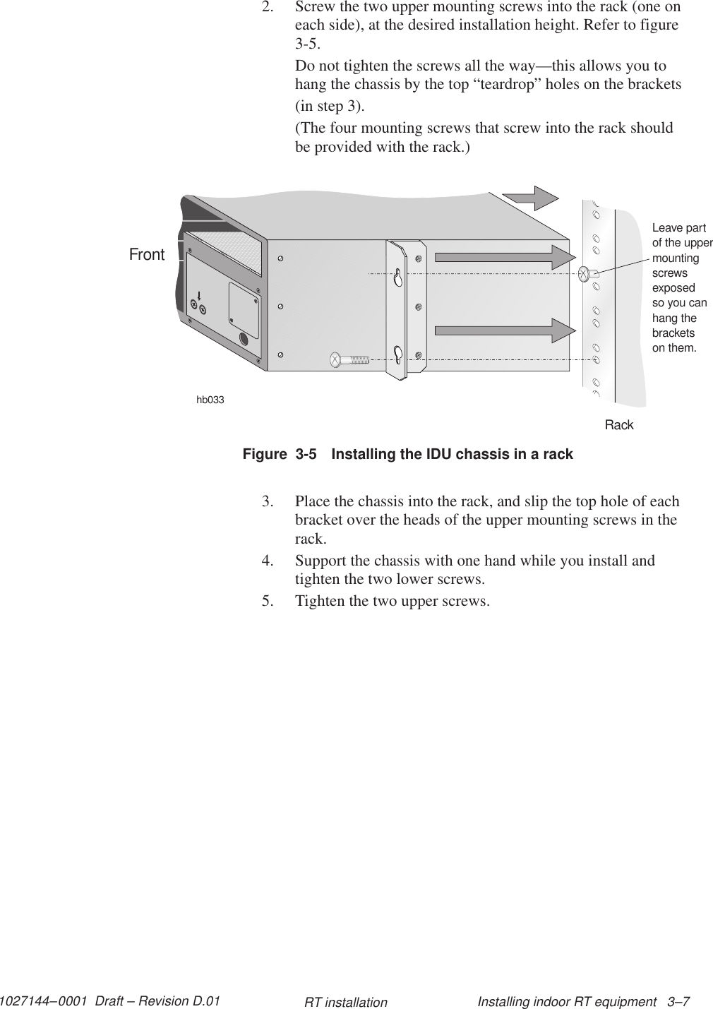 1027144–0001  Draft – Revision D.01 Installing indoor RT equipment   3–7RT installation2. Screw the two upper mounting screws into the rack (one oneach side), at the desired installation height. Refer to figure3-5.Do not tighten the screws all the way—this allows you tohang the chassis by the top “teardrop” holes on the brackets(in step 3).(The four mounting screws that screw into the rack shouldbe provided with the rack.)Figure  3-5 Installing the IDU chassis in a rackhb033RackFrontLeave partof the uppermountingscrewsexposedso you canhang thebracketson them.3. Place the chassis into the rack, and slip the top hole of eachbracket over the heads of the upper mounting screws in therack.4. Support the chassis with one hand while you install andtighten the two lower screws.5. Tighten the two upper screws.