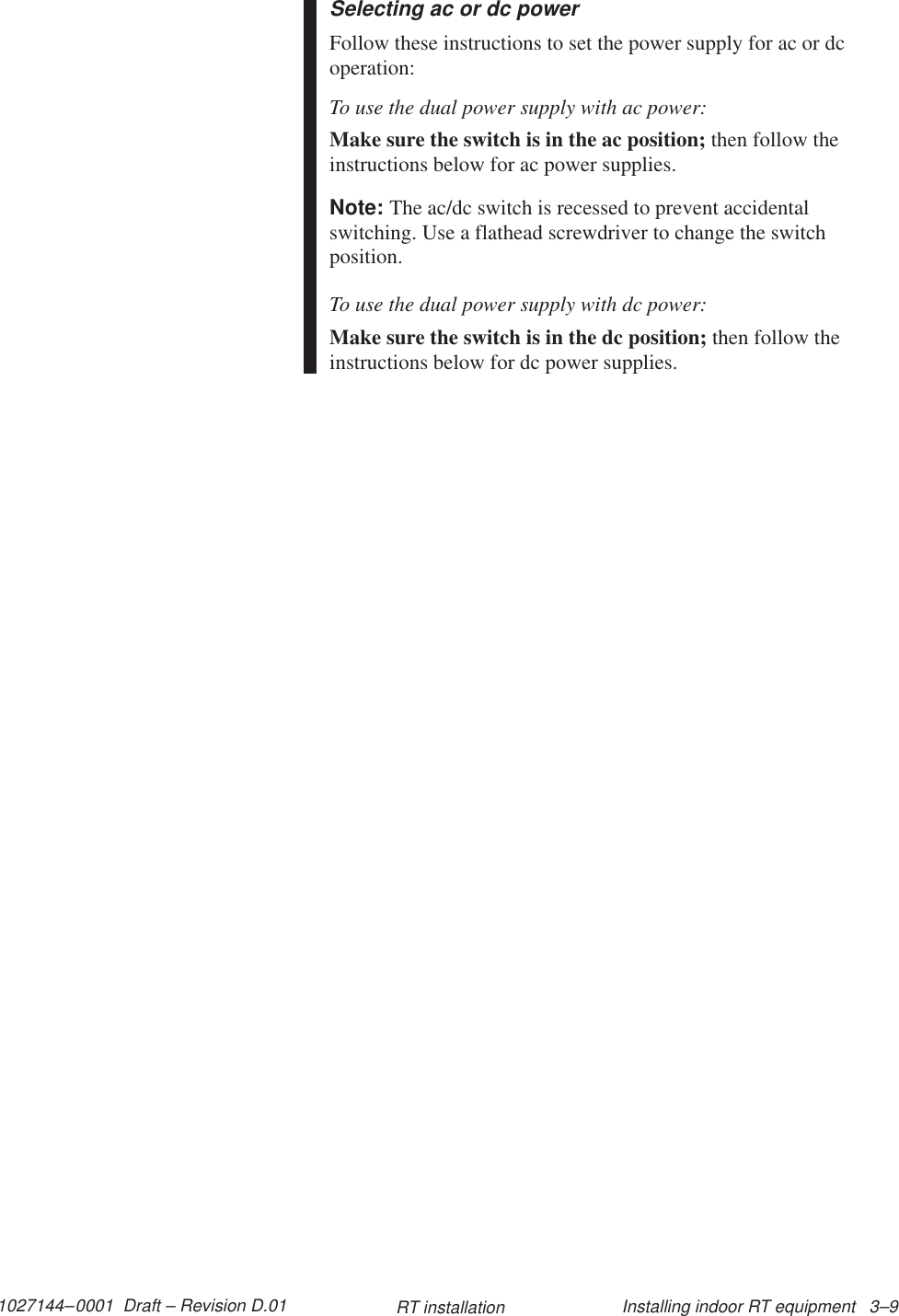 1027144–0001  Draft – Revision D.01 Installing indoor RT equipment   3–9RT installationSelecting ac or dc powerFollow these instructions to set the power supply for ac or dcoperation:To use the dual power supply with ac power:Make sure the switch is in the ac position; then follow theinstructions below for ac power supplies.Note: The ac/dc switch is recessed to prevent accidentalswitching. Use a flathead screwdriver to change the switchposition.To use the dual power supply with dc power:Make sure the switch is in the dc position; then follow theinstructions below for dc power supplies.