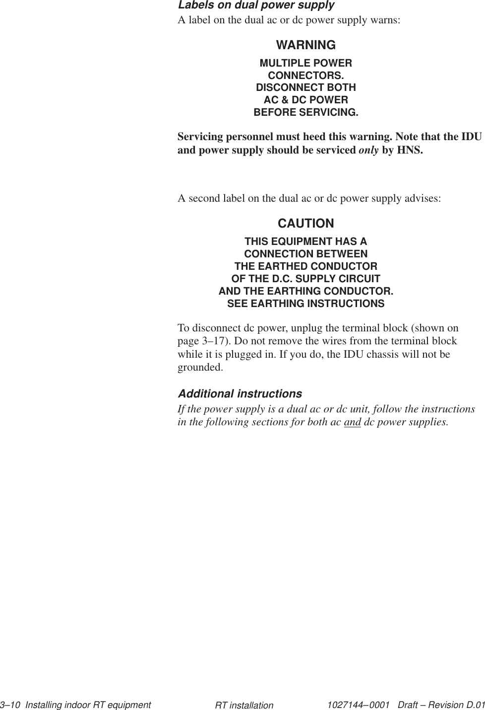1027144–0001   Draft – Revision D.01 3–10  Installing indoor RT equipment RT installationLabels on dual power supplyA label on the dual ac or dc power supply warns:WARNINGMULTIPLE POWERCONNECTORS.DISCONNECT BOTHAC &amp; DC POWERBEFORE SERVICING.Servicing personnel must heed this warning. Note that the IDUand power supply should be serviced only by HNS.A second label on the dual ac or dc power supply advises:CAUTIONTHIS EQUIPMENT HAS ACONNECTION BETWEENTHE EARTHED CONDUCTOROF THE D.C. SUPPLY CIRCUITAND THE EARTHING CONDUCTOR.SEE EARTHING INSTRUCTIONSTo disconnect dc power, unplug the terminal block (shown onpage 3–17). Do not remove the wires from the terminal blockwhile it is plugged in. If you do, the IDU chassis will not begrounded.Additional instructionsIf the power supply is a dual ac or dc unit, follow the instructionsin the following sections for both ac and dc power supplies.