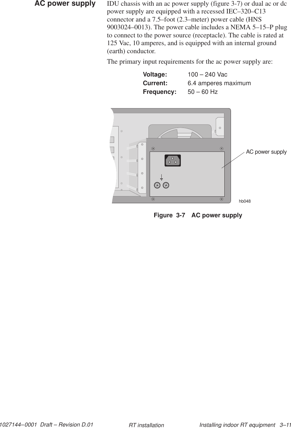 1027144–0001  Draft – Revision D.01 Installing indoor RT equipment   3–11RT installationIDU chassis with an ac power supply (figure 3-7) or dual ac or dcpower supply are equipped with a recessed IEC–320–C13connector and a 7.5–foot (2.3–meter) power cable (HNS9003024–0013). The power cable includes a NEMA 5–15–P plugto connect to the power source (receptacle). The cable is rated at125 Vac, 10 amperes, and is equipped with an internal ground(earth) conductor.The primary input requirements for the ac power supply are:Voltage: 100 – 240 VacCurrent: 6.4 amperes maximumFrequency: 50 – 60 HzFigure  3-7 AC power supplyAC power supplyhb048AC power supply