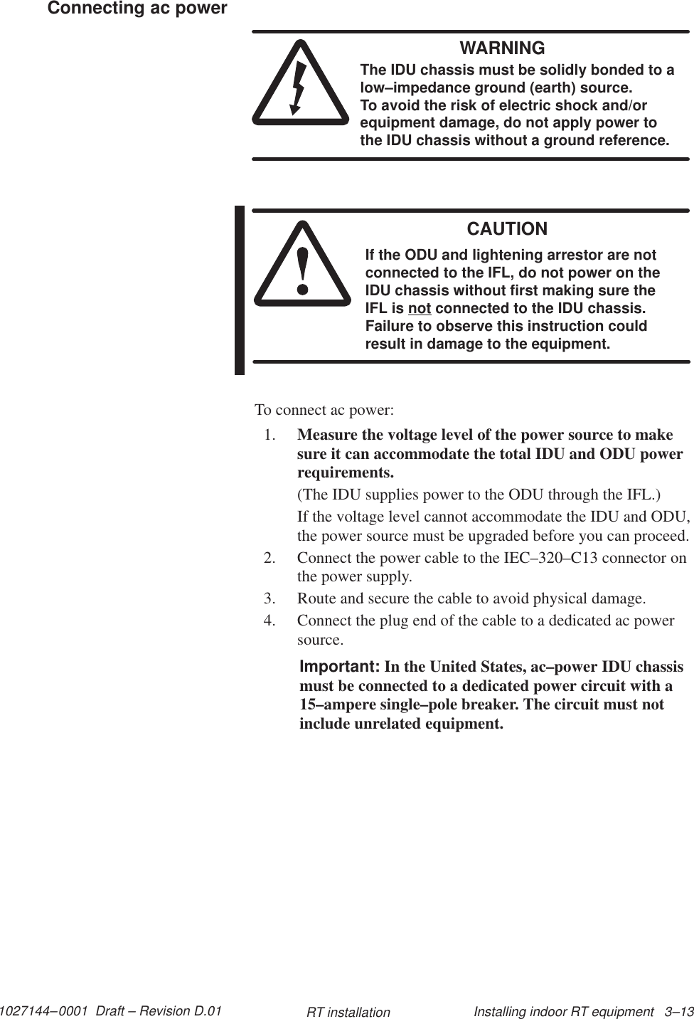 1027144–0001  Draft – Revision D.01 Installing indoor RT equipment   3–13RT installationWARNINGThe IDU chassis must be solidly bonded to alow–impedance ground (earth) source. To avoid the risk of electric shock and/orequipment damage, do not apply power tothe IDU chassis without a ground reference.CAUTIONIf the ODU and lightening arrestor are notconnected to the IFL, do not power on theIDU chassis without first making sure theIFL is not connected to the IDU chassis.Failure to observe this instruction couldresult in damage to the equipment.To connect ac power:1. Measure the voltage level of the power source to makesure it can accommodate the total IDU and ODU powerrequirements.(The IDU supplies power to the ODU through the IFL.)If the voltage level cannot accommodate the IDU and ODU,the power source must be upgraded before you can proceed.2. Connect the power cable to the IEC–320–C13 connector onthe power supply.3. Route and secure the cable to avoid physical damage.4. Connect the plug end of the cable to a dedicated ac powersource.Important: In the United States, ac–power IDU chassismust be connected to a dedicated power circuit with a15–ampere single–pole breaker. The circuit must notinclude unrelated equipment.Connecting ac power