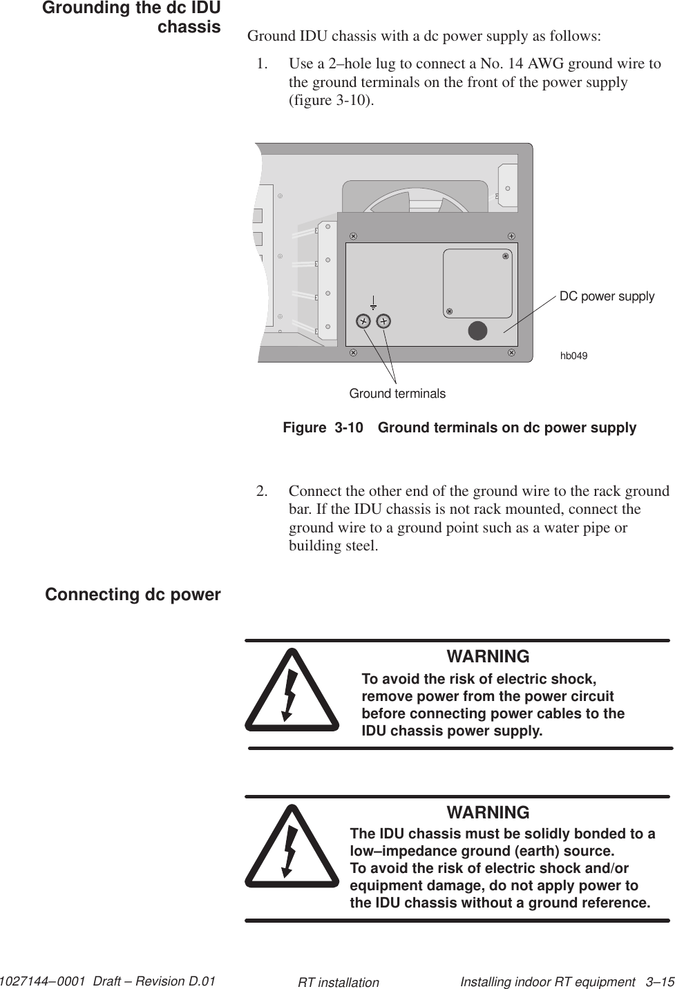 1027144–0001  Draft – Revision D.01 Installing indoor RT equipment   3–15RT installationGround IDU chassis with a dc power supply as follows:1. Use a 2–hole lug to connect a No. 14 AWG ground wire tothe ground terminals on the front of the power supply(figure 3-10).Figure  3-10 Ground terminals on dc power supplyhb049DC power supplyGround terminals2. Connect the other end of the ground wire to the rack groundbar. If the IDU chassis is not rack mounted, connect theground wire to a ground point such as a water pipe orbuilding steel.WARNINGTo avoid the risk of electric shock,remove power from the power circuitbefore connecting power cables to theIDU chassis power supply.WARNINGThe IDU chassis must be solidly bonded to alow–impedance ground (earth) source. To avoid the risk of electric shock and/orequipment damage, do not apply power tothe IDU chassis without a ground reference.Grounding the dc IDUchassisConnecting dc power