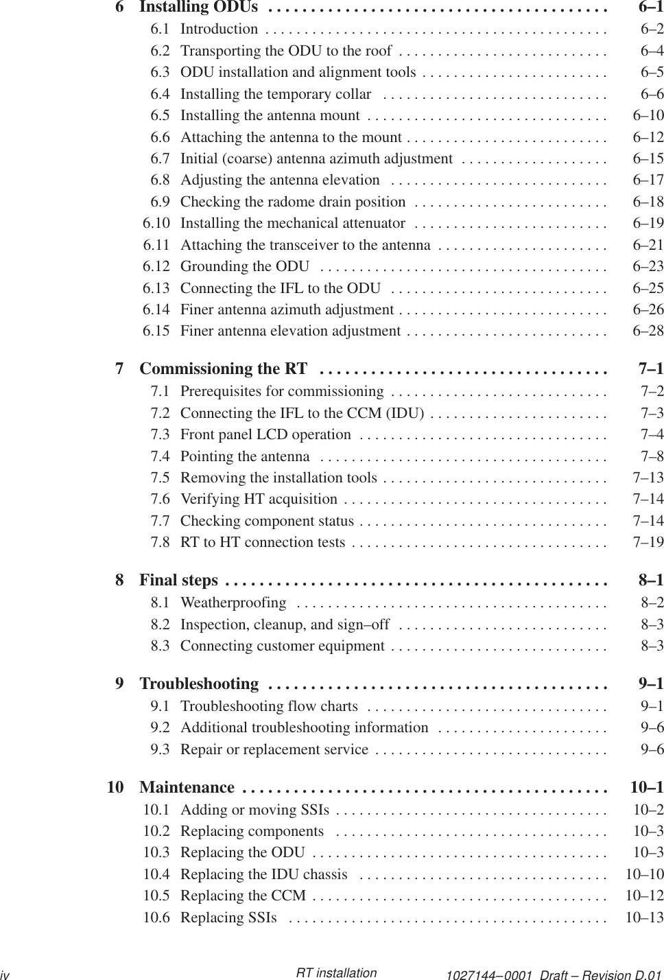 1027144–0001  Draft – Revision D.01iv RT installation6 Installing ODUs  6–1. . . . . . . . . . . . . . . . . . . . . . . . . . . . . . . . . . . . . . . . 6.1 Introduction  6–2. . . . . . . . . . . . . . . . . . . . . . . . . . . . . . . . . . . . . . . . . . . . 6.2 Transporting the ODU to the roof  6–4. . . . . . . . . . . . . . . . . . . . . . . . . . . 6.3 ODU installation and alignment tools  6–5. . . . . . . . . . . . . . . . . . . . . . . . 6.4 Installing the temporary collar  6–6. . . . . . . . . . . . . . . . . . . . . . . . . . . . . 6.5 Installing the antenna mount  6–10. . . . . . . . . . . . . . . . . . . . . . . . . . . . . . . 6.6 Attaching the antenna to the mount  6–12. . . . . . . . . . . . . . . . . . . . . . . . . . 6.7 Initial (coarse) antenna azimuth adjustment  6–15. . . . . . . . . . . . . . . . . . . 6.8 Adjusting the antenna elevation  6–17. . . . . . . . . . . . . . . . . . . . . . . . . . . . 6.9 Checking the radome drain position  6–18. . . . . . . . . . . . . . . . . . . . . . . . . 6.10 Installing the mechanical attenuator  6–19. . . . . . . . . . . . . . . . . . . . . . . . . 6.11 Attaching the transceiver to the antenna  6–21. . . . . . . . . . . . . . . . . . . . . . 6.12 Grounding the ODU  6–23. . . . . . . . . . . . . . . . . . . . . . . . . . . . . . . . . . . . . 6.13 Connecting the IFL to the ODU  6–25. . . . . . . . . . . . . . . . . . . . . . . . . . . . 6.14 Finer antenna azimuth adjustment  6–26. . . . . . . . . . . . . . . . . . . . . . . . . . . 6.15 Finer antenna elevation adjustment  6–28. . . . . . . . . . . . . . . . . . . . . . . . . . 7 Commissioning the RT  7–1. . . . . . . . . . . . . . . . . . . . . . . . . . . . . . . . . . 7.1 Prerequisites for commissioning  7–2. . . . . . . . . . . . . . . . . . . . . . . . . . . . 7.2 Connecting the IFL to the CCM (IDU)  7–3. . . . . . . . . . . . . . . . . . . . . . . 7.3 Front panel LCD operation  7–4. . . . . . . . . . . . . . . . . . . . . . . . . . . . . . . . 7.4 Pointing the antenna  7–8. . . . . . . . . . . . . . . . . . . . . . . . . . . . . . . . . . . . . 7.5 Removing the installation tools  7–13. . . . . . . . . . . . . . . . . . . . . . . . . . . . . 7.6 Verifying HT acquisition  7–14. . . . . . . . . . . . . . . . . . . . . . . . . . . . . . . . . . 7.7 Checking component status  7–14. . . . . . . . . . . . . . . . . . . . . . . . . . . . . . . . 7.8 RT to HT connection tests  7–19. . . . . . . . . . . . . . . . . . . . . . . . . . . . . . . . . 8 Final steps  8–1. . . . . . . . . . . . . . . . . . . . . . . . . . . . . . . . . . . . . . . . . . . . . 8.1 Weatherproofing  8–2. . . . . . . . . . . . . . . . . . . . . . . . . . . . . . . . . . . . . . . . 8.2 Inspection, cleanup, and sign–off  8–3. . . . . . . . . . . . . . . . . . . . . . . . . . . 8.3 Connecting customer equipment  8–3. . . . . . . . . . . . . . . . . . . . . . . . . . . . 9 Troubleshooting  9–1. . . . . . . . . . . . . . . . . . . . . . . . . . . . . . . . . . . . . . . . 9.1 Troubleshooting flow charts  9–1. . . . . . . . . . . . . . . . . . . . . . . . . . . . . . . 9.2 Additional troubleshooting information  9–6. . . . . . . . . . . . . . . . . . . . . . 9.3 Repair or replacement service  9–6. . . . . . . . . . . . . . . . . . . . . . . . . . . . . . 10 Maintenance  10–1. . . . . . . . . . . . . . . . . . . . . . . . . . . . . . . . . . . . . . . . . . . 10.1 Adding or moving SSIs  10–2. . . . . . . . . . . . . . . . . . . . . . . . . . . . . . . . . . . 10.2 Replacing components  10–3. . . . . . . . . . . . . . . . . . . . . . . . . . . . . . . . . . . 10.3 Replacing the ODU  10–3. . . . . . . . . . . . . . . . . . . . . . . . . . . . . . . . . . . . . . 10.4 Replacing the IDU chassis  10–10. . . . . . . . . . . . . . . . . . . . . . . . . . . . . . . . 10.5 Replacing the CCM  10–12. . . . . . . . . . . . . . . . . . . . . . . . . . . . . . . . . . . . . . 10.6 Replacing SSIs  10–13. . . . . . . . . . . . . . . . . . . . . . . . . . . . . . . . . . . . . . . . . 