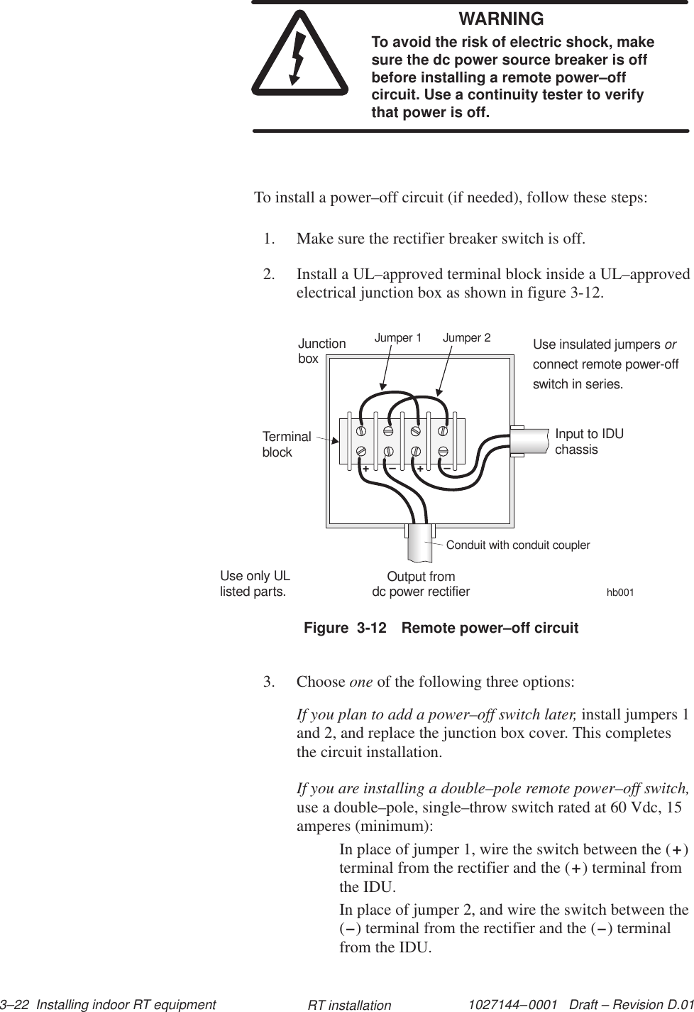 1027144–0001   Draft – Revision D.01 3–22  Installing indoor RT equipment RT installationWARNINGTo avoid the risk of electric shock, makesure the dc power source breaker is offbefore installing a remote power–offcircuit. Use a continuity tester to verifythat power is off.To install a power–off circuit (if needed), follow these steps:1. Make sure the rectifier breaker switch is off.2. Install a UL–approved terminal block inside a UL–approvedelectrical junction box as shown in figure 3-12.Figure  3-12 Remote power–off circuithb001++––Use only ULlisted parts.JunctionboxTerminalblockOutput fromdc power rectifierInput to IDUchassisConduit with conduit couplerJumper 1 Jumper 2Use insulated jumpersconnect remote power-offswitch in series.or3. Choose one of the following three options:If you plan to add a power–off switch later, install jumpers 1and 2, and replace the junction box cover. This completesthe circuit installation.If you are installing a double–pole remote power–off switch,use a double–pole, single–throw switch rated at 60 Vdc, 15amperes (minimum):In place of jumper 1, wire the switch between the (+)terminal from the rectifier and the (+) terminal fromthe IDU.In place of jumper 2, and wire the switch between the(–) terminal from the rectifier and the (–) terminalfrom the IDU.