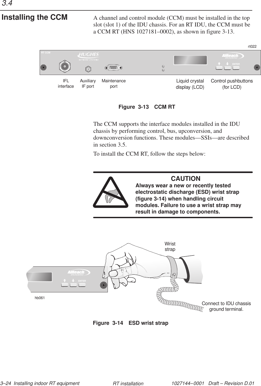 1027144–0001   Draft – Revision D.01 3–24  Installing indoor RT equipment RT installationA channel and control module (CCM) must be installed in the topslot (slot 1) of the IDU chassis. For an RT IDU, the CCM must bea CCM RT (HNS 1027181–0002), as shown in figure 3-13.Figure  3-13 CCM RTLiquid crystaldisplay (LCD)Control pushbuttons(for LCD)IFLinterfaceMaintenanceportrt022TMBROADBANDENTERRT CCMAuxiliaryIF portThe CCM supports the interface modules installed in the IDUchassis by performing control, bus, upconversion, anddownconversion functions. These modules—SSIs—are describedin section 3.5.To install the CCM RT, follow the steps below:CAUTIONAlways wear a new or recently testedelectrostatic discharge (ESD) wrist strap(figure 3-14) when handling circuitmodules. Failure to use a wrist strap mayresult in damage to components.Figure  3-14 ESD wrist strapTMBROADBANDENTERhb061WriststrapConnect to IDU chassisground terminal.3.4Installing the CCM