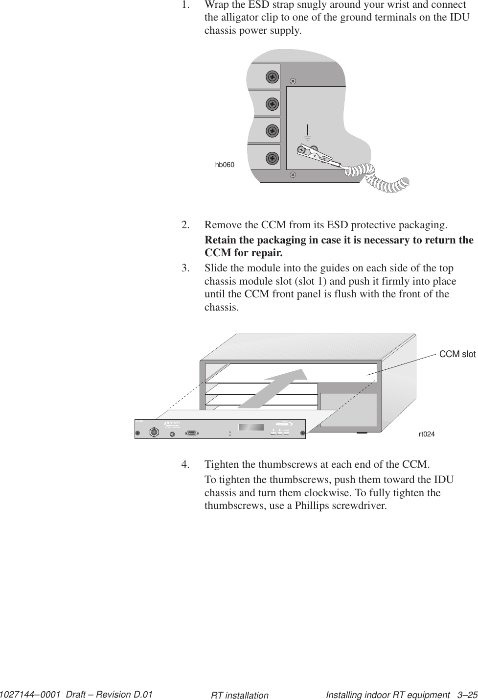 1027144–0001  Draft – Revision D.01 Installing indoor RT equipment   3–25RT installation1. Wrap the ESD strap snugly around your wrist and connectthe alligator clip to one of the ground terminals on the IDUchassis power supply.hb0602. Remove the CCM from its ESD protective packaging.Retain the packaging in case it is necessary to return theCCM for repair.3. Slide the module into the guides on each side of the topchassis module slot (slot 1) and push it firmly into placeuntil the CCM front panel is flush with the front of thechassis.rt024CCM slotTMBROADBANDENTERRT CCM4. Tighten the thumbscrews at each end of the CCM.To tighten the thumbscrews, push them toward the IDUchassis and turn them clockwise. To fully tighten thethumbscrews, use a Phillips screwdriver.