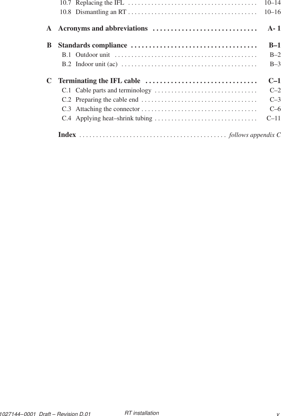 1027144–0001  Draft – Revision D.01 vRT installation10.7 Replacing the IFL  10–14. . . . . . . . . . . . . . . . . . . . . . . . . . . . . . . . . . . . . . . 10.8 Dismantling an RT  10–16. . . . . . . . . . . . . . . . . . . . . . . . . . . . . . . . . . . . . . . A Acronyms and abbreviations A- 1. . . . . . . . . . . . . . . . . . . . . . . . . . . . . B Standards compliance  B–1. . . . . . . . . . . . . . . . . . . . . . . . . . . . . . . . . . . B.1 Outdoor unit  B–2. . . . . . . . . . . . . . . . . . . . . . . . . . . . . . . . . . . . . . . . . . . B.2 Indoor unit (ac)  B–3. . . . . . . . . . . . . . . . . . . . . . . . . . . . . . . . . . . . . . . . . C Terminating the IFL cable  C–1. . . . . . . . . . . . . . . . . . . . . . . . . . . . . . . C.1 Cable parts and terminology  C–2. . . . . . . . . . . . . . . . . . . . . . . . . . . . . . . C.2 Preparing the cable end  C–3. . . . . . . . . . . . . . . . . . . . . . . . . . . . . . . . . . . C.3 Attaching the connector  C–6. . . . . . . . . . . . . . . . . . . . . . . . . . . . . . . . . . . C.4 Applying heat–shrink tubing  C–11. . . . . . . . . . . . . . . . . . . . . . . . . . . . . . . Index  . . . . . . . . . . . . . . . . . . . . . . . . . . . . . . . . . . . . . . . . . . . .  follows appendix C