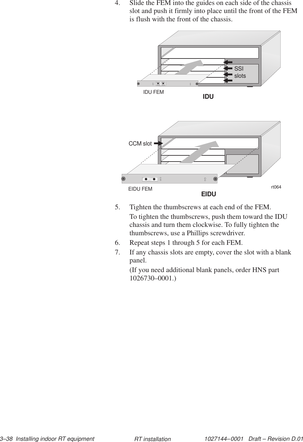 1027144–0001   Draft – Revision D.01 3–38  Installing indoor RT equipment RT installation4. Slide the FEM into the guides on each side of the chassisslot and push it firmly into place until the front of the FEMis flush with the front of the chassis.rt064CCM slotSSIslotsIDUEIDUEIDU FEMIDU FEM5. Tighten the thumbscrews at each end of the FEM.To tighten the thumbscrews, push them toward the IDUchassis and turn them clockwise. To fully tighten thethumbscrews, use a Phillips screwdriver.6. Repeat steps 1 through 5 for each FEM.7. If any chassis slots are empty, cover the slot with a blankpanel.(If you need additional blank panels, order HNS part1026730–0001.)