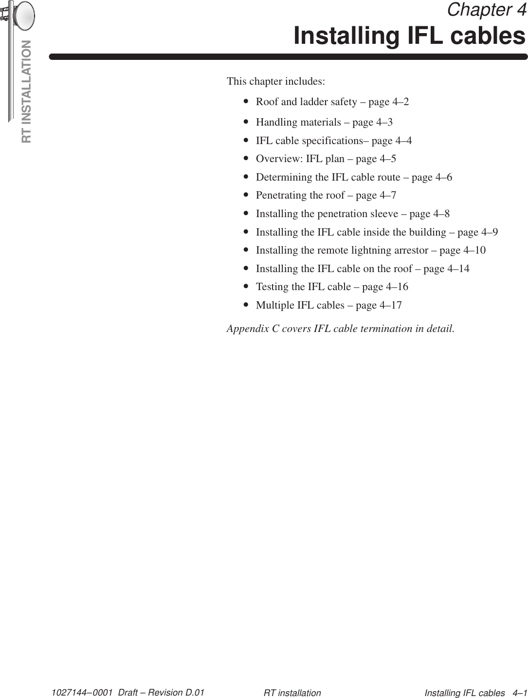 RT INSTALLATION1027144–0001  Draft – Revision D.01 Installing IFL cables   4–1RT installation Chapter 4Installing IFL cablesThis chapter includes:•Roof and ladder safety – page 4–2•Handling materials – page 4–3•IFL cable specifications– page 4–4•Overview: IFL plan – page 4–5•Determining the IFL cable route – page 4–6•Penetrating the roof – page 4–7•Installing the penetration sleeve – page 4–8•Installing the IFL cable inside the building – page 4–9•Installing the remote lightning arrestor – page 4–10•Installing the IFL cable on the roof – page 4–14•Testing the IFL cable – page 4–16•Multiple IFL cables – page 4–17Appendix C covers IFL cable termination in detail.