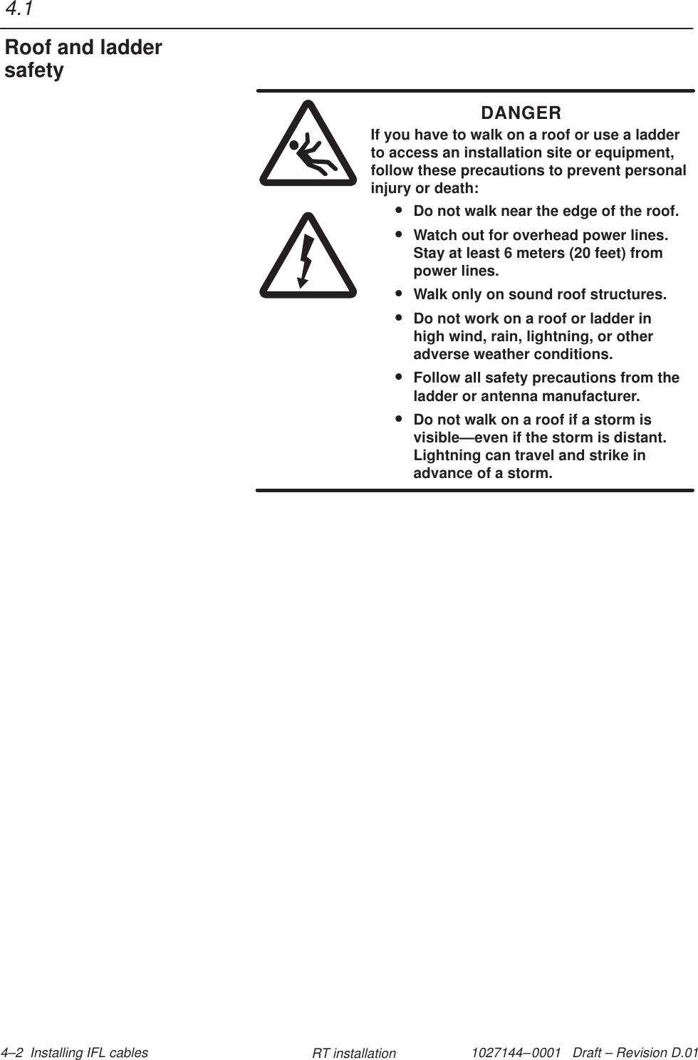 1027144–0001   Draft – Revision D.01 4–2  Installing IFL cables RT installationDANGERIf you have to walk on a roof or use a ladderto access an installation site or equipment,follow these precautions to prevent personalinjury or death:•Do not walk near the edge of the roof.•Watch out for overhead power lines.Stay at least 6 meters (20 feet) frompower lines.•Walk only on sound roof structures.•Do not work on a roof or ladder inhigh wind, rain, lightning, or otheradverse weather conditions.•Follow all safety precautions from theladder or antenna manufacturer.•Do not walk on a roof if a storm isvisible—even if the storm is distant.Lightning can travel and strike inadvance of a storm.4.1Roof and laddersafety