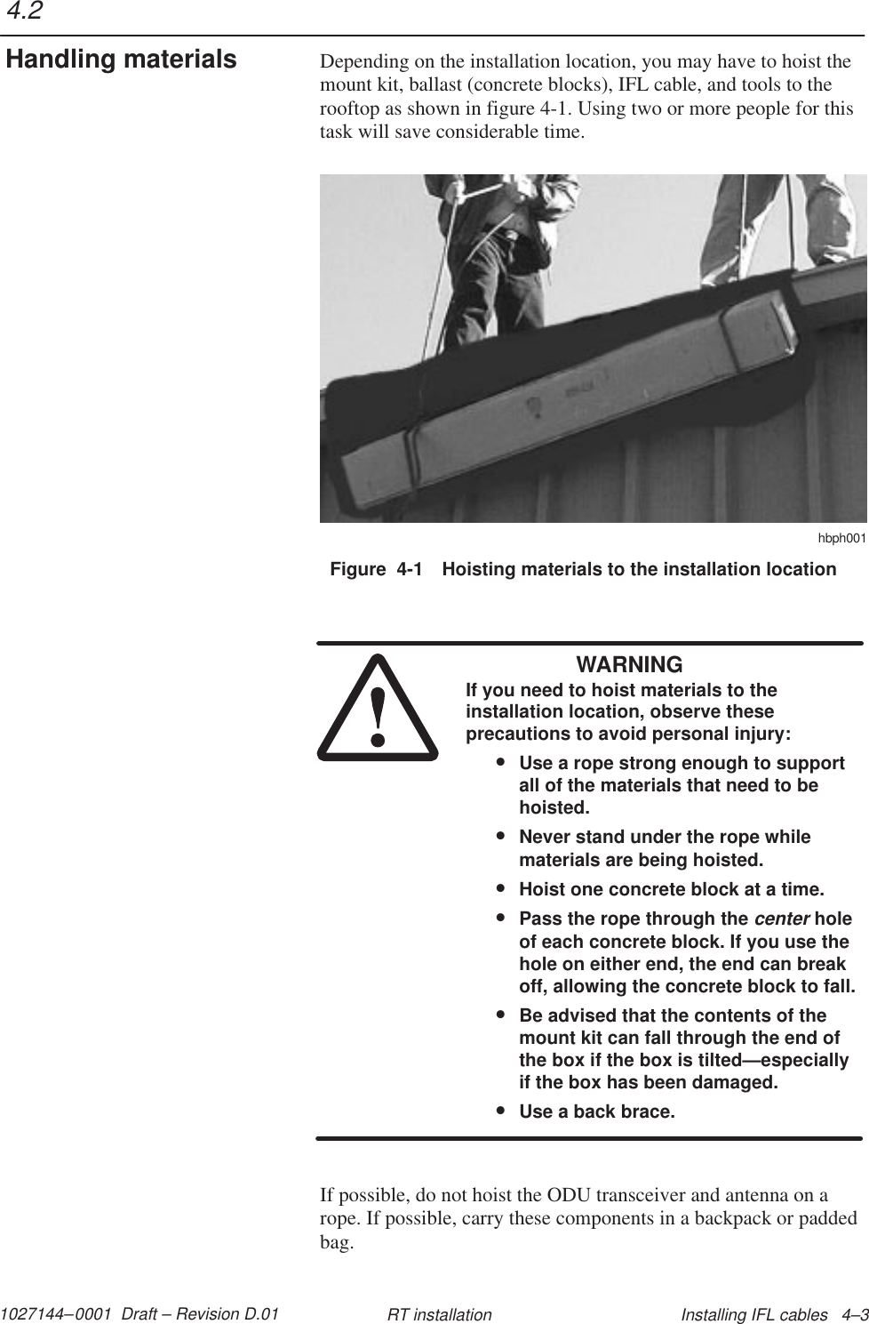 1027144–0001  Draft – Revision D.01 Installing IFL cables   4–3RT installationDepending on the installation location, you may have to hoist themount kit, ballast (concrete blocks), IFL cable, and tools to therooftop as shown in figure 4-1. Using two or more people for thistask will save considerable time.Figure  4-1 Hoisting materials to the installation locationhbph001WARNINGIf you need to hoist materials to theinstallation location, observe theseprecautions to avoid personal injury:•Use a rope strong enough to supportall of the materials that need to behoisted.•Never stand under the rope whilematerials are being hoisted.•Hoist one concrete block at a time.•Pass the rope through the center holeof each concrete block. If you use thehole on either end, the end can breakoff, allowing the concrete block to fall.•Be advised that the contents of themount kit can fall through the end ofthe box if the box is tilted—especiallyif the box has been damaged.•Use a back brace.If possible, do not hoist the ODU transceiver and antenna on arope. If possible, carry these components in a backpack or paddedbag.4.2Handling materials