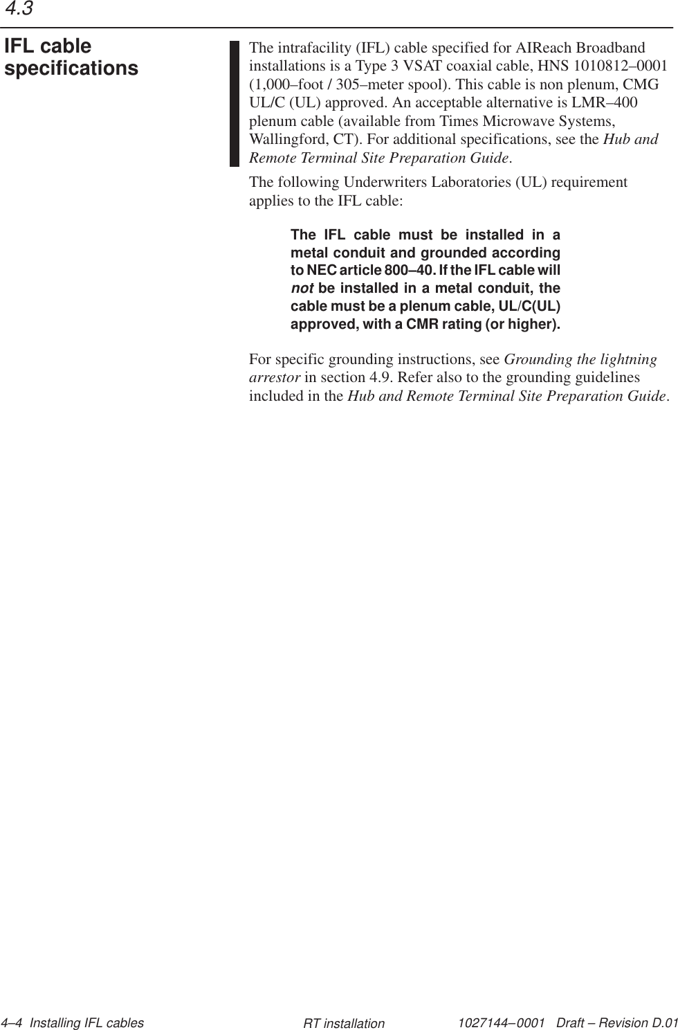 1027144–0001   Draft – Revision D.01 4–4  Installing IFL cables RT installationThe intrafacility (IFL) cable specified for AIReach Broadbandinstallations is a Type 3 VSAT coaxial cable, HNS 1010812–0001(1,000–foot / 305–meter spool). This cable is non plenum, CMGUL/C (UL) approved. An acceptable alternative is LMR–400plenum cable (available from Times Microwave Systems,Wallingford, CT). For additional specifications, see the Hub andRemote Terminal Site Preparation Guide.The following Underwriters Laboratories (UL) requirementapplies to the IFL cable:The IFL cable must be installed in ametal conduit and grounded accordingto NEC article 800–40. If the IFL cable willnot be installed in a metal conduit, thecable must be a plenum cable, UL/C(UL)approved, with a CMR rating (or higher).For specific grounding instructions, see Grounding the lightningarrestor in section 4.9. Refer also to the grounding guidelinesincluded in the Hub and Remote Terminal Site Preparation Guide.4.3IFL cablespecifications