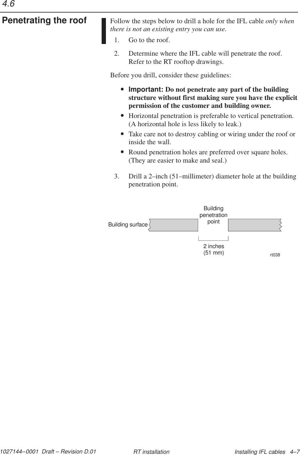 1027144–0001  Draft – Revision D.01 Installing IFL cables   4–7RT installationFollow the steps below to drill a hole for the IFL cable only whenthere is not an existing entry you can use.1. Go to the roof.2. Determine where the IFL cable will penetrate the roof.Refer to the RT rooftop drawings.Before you drill, consider these guidelines:•Important: Do not penetrate any part of the buildingstructure without first making sure you have the explicitpermission of the customer and building owner.•Horizontal penetration is preferable to vertical penetration.(A horizontal hole is less likely to leak.)•Take care not to destroy cabling or wiring under the roof orinside the wall.•Round penetration holes are preferred over square holes.(They are easier to make and seal.)3. Drill a 2–inch (51–millimeter) diameter hole at the buildingpenetration point.BuildingpenetrationpointBuilding surface2 inches(51 mm)rt0384.6Penetrating the roof