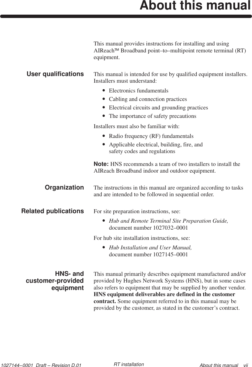1027144–0001  Draft – Revision D.01 About this manual    viiRT installationAbout this manualThis manual provides instructions for installing and usingAIReachBroadband point–to–multipoint remote terminal (RT)equipment.This manual is intended for use by qualified equipment installers. Installers must understand:•Electronics fundamentals•Cabling and connection practices•Electrical circuits and grounding practices•The importance of safety precautionsInstallers must also be familiar with:•Radio frequency (RF) fundamentals•Applicable electrical, building, fire, and safety codes and regulationsNote: HNS recommends a team of two installers to install theAIReach Broadband indoor and outdoor equipment.The instructions in this manual are organized according to tasksand are intended to be followed in sequential order.For site preparation instructions, see:•Hub and Remote Terminal Site Preparation Guide,document number 1027032–0001For hub site installation instructions, see:•Hub Installation and User Manual,document number 1027145–0001This manual primarily describes equipment manufactured and/orprovided by Hughes Network Systems (HNS), but in some casesalso refers to equipment that may be supplied by another vendor.HNS equipment deliverables are defined in the customercontract. Some equipment referred to in this manual may beprovided by the customer, as stated in the customer’s contract.User qualifications        OrganizationRelated publicationsHNS- andcustomer-providedequipment